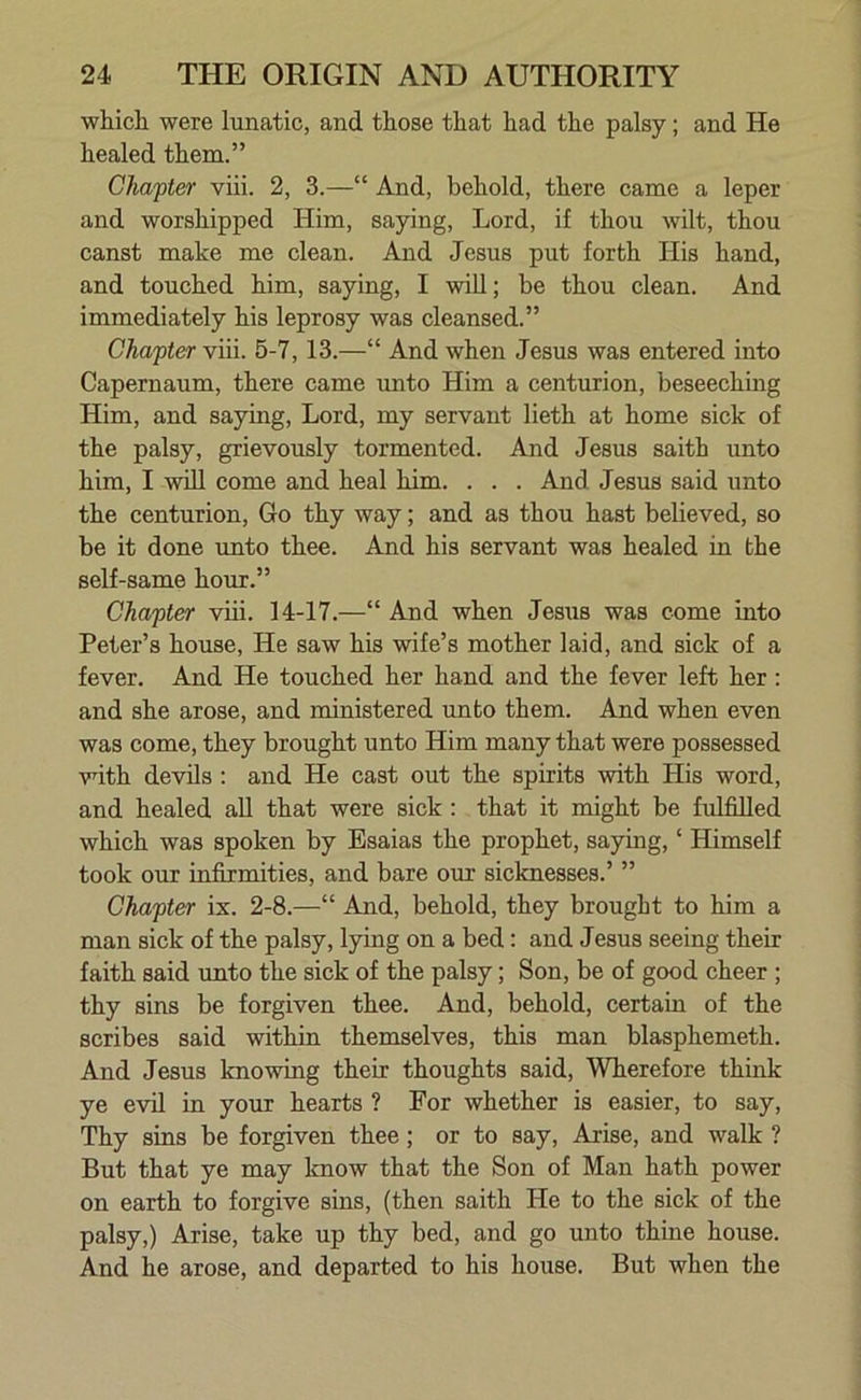 which were lunatic, and those that had the palsy; and He healed them.” Chapter viii. 2, 3.—“ And, behold, there came a leper and worshipped Him, saying, Lord, if thou wilt, thou canst make me clean. And Jesus put forth His hand, and touched him, saying, I will; be thou clean. And immediately his leprosy was cleansed.” Chapter viii. 5-7, 13.—“ And when Jesus was entered into Capernaum, there came unto Him a centurion, beseeching Him, and saying, Lord, my servant lieth at home sick of the palsy, grievously tormented. And Jesus saith unto him, I will come and heal him. . . . And Jesus said unto the centurion, Go thy way; and as thou hast believed, so be it done unto thee. And his servant was healed in the self-same hour.” Chapter viii. 14-17.—“ And when Jesus was come into Peter’s house, He saw his wife’s mother laid, and sick of a fever. And He touched her hand and the fever left her: and she arose, and ministered unto them. And when even was come, they brought unto Him many that were possessed with devils : and He cast out the spirits with His word, and healed all that were sick : that it might be fulfilled which was spoken by Esaias the prophet, saying, ‘ Himself took our infirmities, and bare our sicknesses.’ ” Chapter ix. 2-8.—“ And, behold, they brought to him a man sick of the palsy, lying on a bed : and Jesus seeing their faith said unto the sick of the palsy; Son, be of good cheer ; thy sins be forgiven thee. And, behold, certain of the scribes said within themselves, this man blasphemeth. And Jesus knowing their thoughts said, Wherefore think ye evil in your hearts ? For whether is easier, to say, Thy sins be forgiven thee; or to say, Arise, and walk ? But that ye may know that the Son of Man hath power on earth to forgive sins, (then saith He to the sick of the palsy,) Arise, take up thy bed, and go unto thine house. And he arose, and departed to his house. But when the