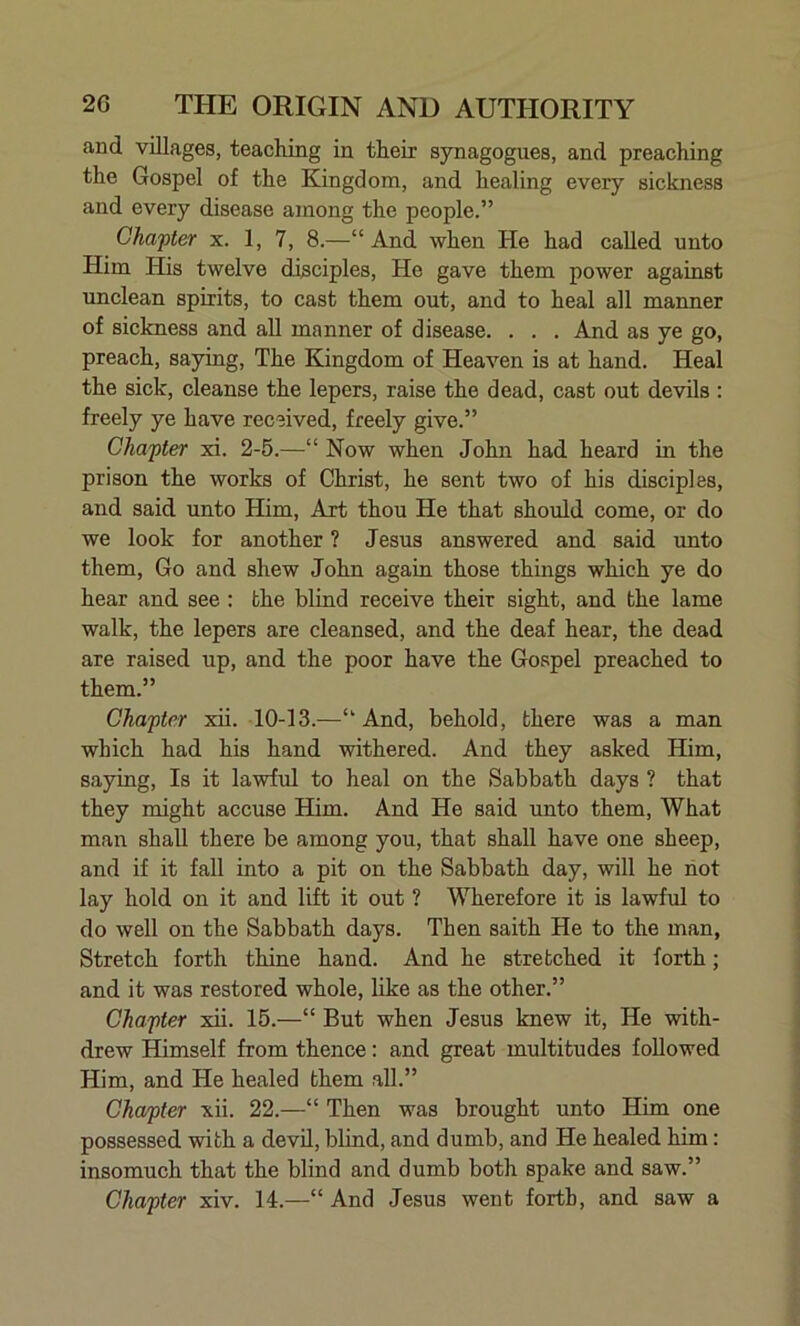 and villages, teaching in their synagogues, and preaching the Gospel of the Kingdom, and healing every sickness and every disease among the people.” Chapter x. 1, 7, 8.—“And when He had called unto Him His twelve disciples, He gave them power against unclean spirits, to cast them out, and to heal all manner of sickness and all manner of disease. . . . And as ye go, preach, saying, The Kingdom of Heaven is at hand. Heal the sick, cleanse the lepers, raise the dead, cast out devils : freely ye have received, freely give.” Chapter xi. 2-5.—“ Now when John had heard in the prison the works of Christ, he sent two of his disciples, and said unto Him, Art thou He that should come, or do we look for another ? Jesus answered and said unto them, Go and shew John again those things which ye do hear and see : the blind receive their sight, and the lame walk, the lepers are cleansed, and the deaf hear, the dead are raised up, and the poor have the Gospel preached to them.” Chapter xii. 10-13.—“ And, behold, there was a man which had his hand withered. And they asked Him, saying, Is it lawful to heal on the Sabbath days ? that they might accuse Him. And He said unto them, What man shall there be among you, that shall have one sheep, and if it fall into a pit on the Sabbath day, will he not lay hold on it and lift it out ? Wherefore it is lawful to do well on the Sabbath days. Then saith He to the man, Stretch forth thine hand. And he stretched it forth; and it was restored whole, like as the other.” Chapter xii. 15.—“ But when Jesus knew it, He with- drew Himself from thence: and great multitudes followed Him, and He healed them all.” Chapter xii. 22.—“ Then was brought unto Him one possessed with a devil, blind, and dumb, and He healed him: insomuch that the blind and dumb both spake and saw.” Chapter xiv. 14.—“And Jesus went forth, and saw a