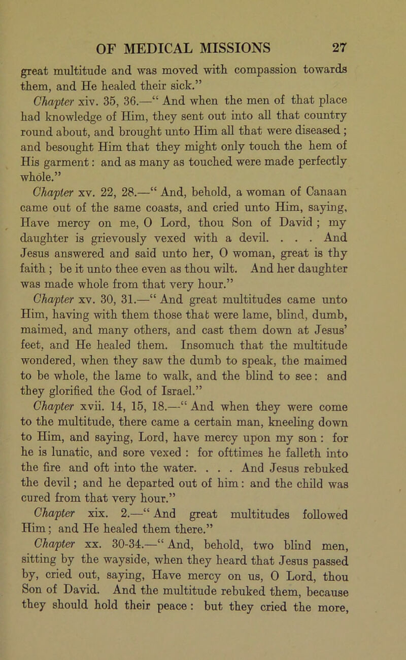 great multitude and was moved with compassion towards them, and He healed their sick.” Chapter xiv. 35, 36.—“ And when the men of that place had knowledge of Him, they sent out into all that country round about, and brought unto Him all that were diseased ; and besought Him that they might only touch the hem of His garment: and as many as touched were made perfectly whole.” Chapter xv. 22, 28.—“ And, behold, a woman of Canaan came out of the same coasts, and cried unto Him, saying. Have mercy on me, 0 Lord, thou Son of David ; my daughter is grievously vexed with a devil. . . . And Jesus answered and said unto her, 0 woman, great is thy faith ; be it unto thee even as thou wilt. And her daughter was made whole from that very hour.” Chapter xv. 30, 31.—“ And great multitudes came unto Him, having with them those that were lame, blind, dumb, maimed, and many others, and cast them down at Jesus’ feet, and He healed them. Insomuch that the multitude wondered, when they saw the dumb to speak, the maimed to be whole, the lame to walk, and the blind to see: and they glorified the God of Israel.” Chapter xvii. 14, 15, 18.—“ And when they were come to the multitude, there came a certain man, kneeling down to Him, and saying, Lord, have mercy upon my son: for he is lunatic, and sore vexed : for ofttimes he falleth into the fire and oft into the water. . . . And Jesus rebuked the devil; and he departed out of him: and the child was cured from that very hour.” Chapter xix. 2.—“ And great multitudes followed Him; and He healed them there.” Chapter xx. 30-34.—“ And, behold, two blind men, sitting by the wayside, when they heard that Jesus passed by, cried out, saying, Have mercy on us, 0 Lord, thou Son of David. And the multitude rebuked them, because they should hold their peace : but they cried the more,