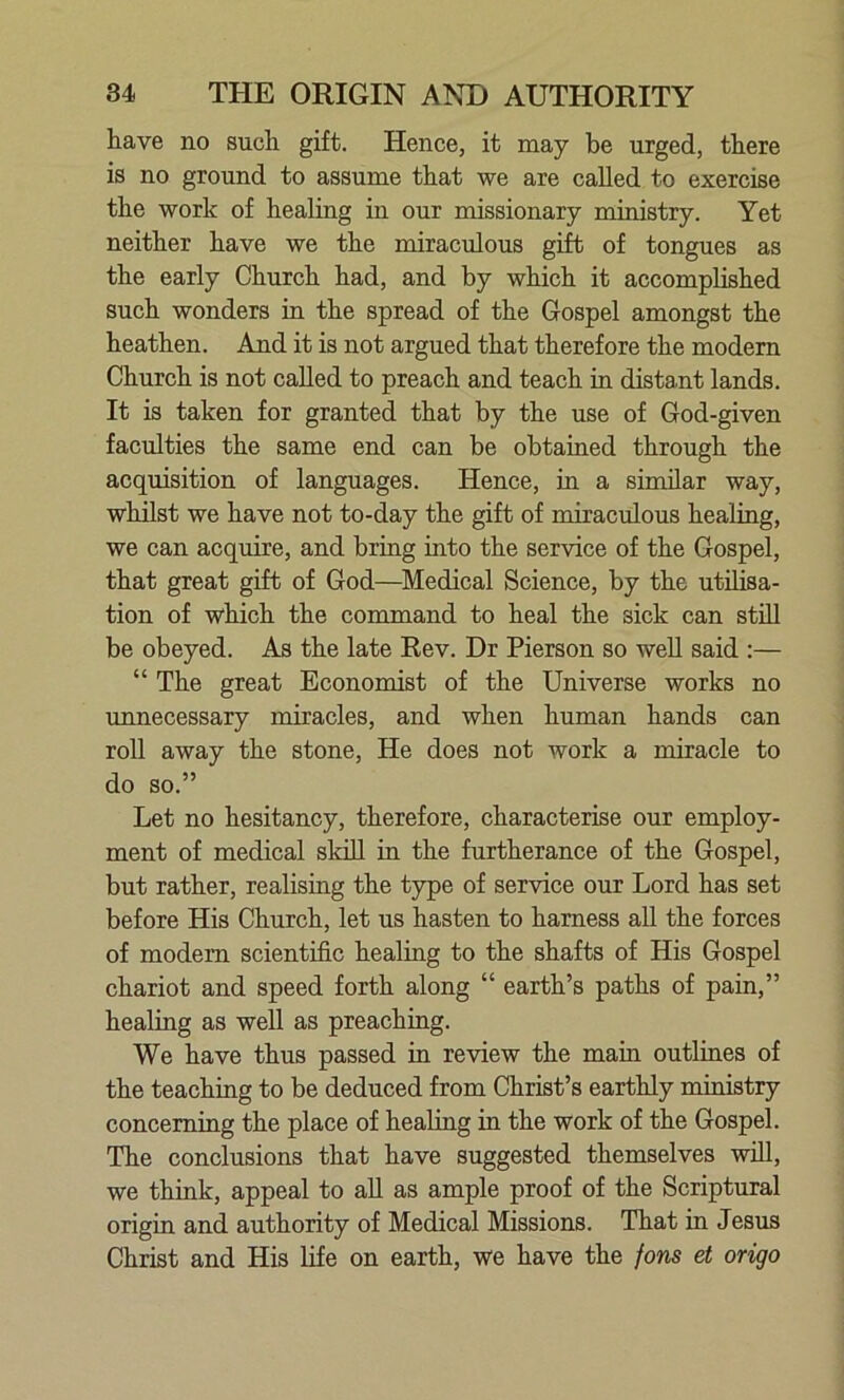 have no such gift. Hence, it may be urged, there is no ground to assume that we are called to exercise the work of healing in our missionary ministry. Yet neither have we the miraculous gift of tongues as the early Church had, and by which it accomplished such wonders in the spread of the Gospel amongst the heathen. And it is not argued that therefore the modern Church is not called to preach and teach in distant lands. It is taken for granted that by the use of God-given faculties the same end can be obtained through the acquisition of languages. Hence, in a similar way, whilst we have not to-day the gift of miraculous healing, we can acquire, and bring into the service of the Gospel, that great gift of God—Medical Science, by the utilisa- tion of which the command to heal the sick can still be obeyed. As the late Rev. Dr Pierson so well said :— “ The great Economist of the Universe works no unnecessary miracles, and when human hands can roll away the stone, He does not work a miracle to do so.” Let no hesitancy, therefore, characterise our employ- ment of medical skill in the furtherance of the Gospel, but rather, realising the type of service our Lord has set before His Church, let us hasten to harness all the forces of modem scientific healing to the shafts of His Gospel chariot and speed forth along “ earth’s paths of pain,” healing as well as preaching. We have thus passed in review the main outlines of the teaching to be deduced from Christ’s earthly ministry concerning the place of healing in the work of the Gospel. The conclusions that have suggested themselves will, we think, appeal to all as ample proof of the Scriptural origin and authority of Medical Missions. That in Jesus Christ and His life on earth, we have the fons et origo