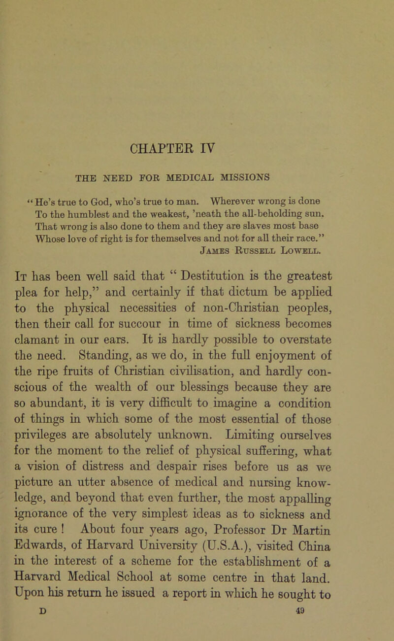 CHAPTER IV THE NEED FOR MEDICAL MISSIONS “ He’s true to God, who’s true to man. Wherever wrong is done To the humblest and the weakest, ’neath the all-beholding sun. That wrong is also done to them and they are slaves most base Whose love of right is for themselves and not for all their race.” Jambs Russell Lowell. It has been well said that “ Destitution is the greatest plea for help,” and certainly if that dictum be applied to the physical necessities of non-Christian peoples, then their call for succour in time of sickness becomes clamant in our ears. It is hardly possible to overstate the need. Standing, as we do, in the full enjoyment of the ripe fruits of Christian civilisation, and hardly con- scious of the wealth of our blessings because they are so abundant, it is very difficult to imagine a condition of things in which some of the most essential of those privileges are absolutely unknown. Limiting ourselves for the moment to the relief of physical suffering, what a vision of distress and despair rises before us as we picture an utter absence of medical and nursing know- ledge, and beyond that even further, the most appalling ignorance of the very simplest ideas as to sickness and its cure ! About four years ago, Professor Dr Martin Edwards, of Harvard University (U.S.A.), visited China in the interest of a scheme for the establishment of a Harvard Medical School at some centre in that land. Upon his return he issued a report in which he sought to