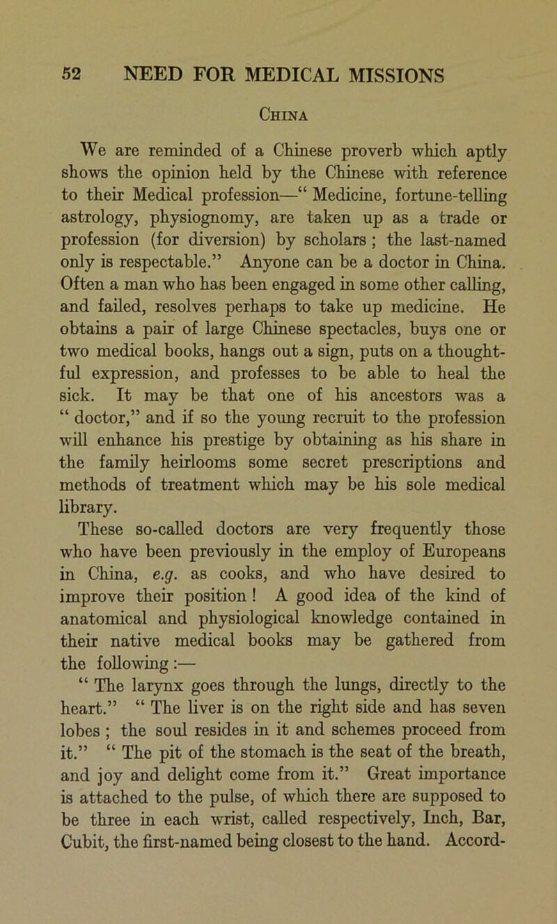 China We are reminded of a Chinese proverb which aptly shows the opinion held by the Chinese with reference to their Medical profession—“ Medicine, fortune-telling astrology, physiognomy, are taken up as a trade or profession (for diversion) by scholars; the last-named only is respectable.” Anyone can be a doctor in China. Often a man who has been engaged in some other calling, and failed, resolves perhaps to take up medicine. He obtains a pair of large Chinese spectacles, buys one or two medical books, hangs out a sign, puts on a thought- fid expression, and professes to be able to heal the sick. It may be that one of his ancestors was a “ doctor,” and if so the young recruit to the profession will enhance his prestige by obtaining as his share in the family heirlooms some secret prescriptions and methods of treatment which may be his sole medical library. These so-called doctors are very frequently those who have been previously in the employ of Europeans in China, e.g. as cooks, and who have desired to improve their position ! A good idea of the kind of anatomical and physiological knowledge contained in their native medical books may be gathered from the following:— “ The larynx goes through the lungs, directly to the heart.” “ The liver is on the right side and has seven lobes ; the soul resides in it and schemes proceed from it.” “ The pit of the stomach is the seat of the breath, and joy and delight come from it.” Great importance is attached to the pulse, of which there are supposed to be three in each wrist, called respectively, Inch, Bar, Cubit, the first-named being closest to the hand. Accord-