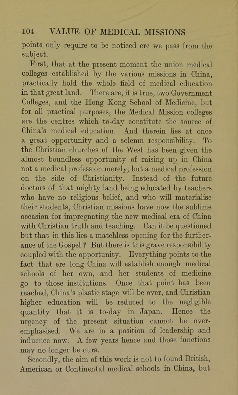 points only require to be noticed ere we pass from the subject. First, that at the present moment the union medical colleges established by the various missions in China, practically hold the whole field of medical education in that great land. There are, it is true, two Government Colleges, and the Hong Kong School of Medicine, but for all practical purposes, the Medical Mission colleges are the centres which to-day constitute the source of China’s medical education. And therein lies at once a great opportunity and a solemn responsibility. To the Christian churches of the West has been given the almost boundless opportunity of raising up in China not a medical profession merely, but a medical profession on the side of Christianity. Instead of the future doctors of that mighty land being educated by teachers who have no religious belief, and who will materialise their students, Christian missions have now the sublime occasion for impregnating the new medical era of China with Christian truth and teaching. Can it be questioned but that in this lies a matchless opening for the further- ance of the Gospel ? But there is this grave responsibility coupled with the opportunity. Everything points to the fact that ere long China will establish enough medical schools of her own, and her students of medicine go to those institutions. Once that point has been reached, China’s plastic stage will be over, and Christian higher education will be reduced to the negligible quantity that it is to-day in Japan. Hence the urgency of the present situation cannot be over- emphasised. We are in a position of leadership and influence now. A few years hence and those functions may no longer be ours. Secondly, the aim of this work is not to found British, American or Continental medical schools in China, but