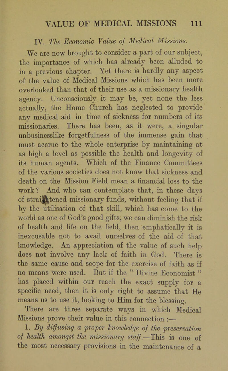 IV. The Economic Value of Medical Missions. We are now brought to consider a part of our subject, the importance of which has already been alluded to in a previous chapter. Yet there is hardly any aspect of the value of Medical Missions which has been more overlooked than that of their use as a missionary health agency. Unconsciously it may be, yet none the less actually, the Home Church has neglected to provide any medical aid in time of sickness for numbers of its missionaries. There has been, as it were, a singidar unbusinesslike forgetfulness of the immense gain that must accrue to the whole enterprise by maintaining at as high a level as possible the health and longevity of its human agents. Which of the Finance Committees of the various societies does not know that sickness and death on the Mission Field mean a financial loss to the work ? And who can contemplate that, in these days of straightened missionary funds, without feeling that if by the utilisation of that skill, which has come to the world as one of God’s good gifts, we can diminish the risk of health and life on the field, then emphatically it is inexcusable not to avail ourselves of the aid of that knowledge. An appreciation of the value of such help does not involve any lack of faith in God. There is the same cause and scope for the exercise of faith as if no means were used. But if the “ Divine Economist ” has placed within our reach the exact supply for a specific need, then it is only right to assume that He means us to use it, looking to Him for the blessing. There are three separate ways in which Medical Missions prove their value in this connection :— 1. By diffusing a proper knowledge of the preservation of health amongst the missionary staff.—This is one of the most necessary provisions in the maintenance of a