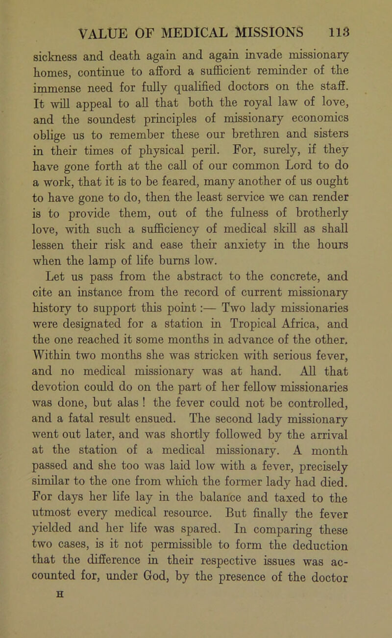 sickness and death again and again invade missionary homes, continue to afford a sufficient reminder of the immense need for fully qualified doctors on the stafE. It will appeal to all that both the royal law of love, and the soundest principles of missionary economics oblige us to remember these our brethren and sisters in their times of physical peril. For, surely, if they have gone forth at the call of our common Lord to do a work, that it is to be feared, many another of us ought to have gone to do, then the least service we can render is to provide them, out of the fulness of brotherly love, with such a sufficiency of medical skill as shall lessen their risk and ease their anxiety in the hours when the lamp of life bums low. Let us pass from the abstract to the concrete, and cite an instance from the record of current missionary history to support this point:— Two lady missionaries were designated for a station in Tropical Africa, and the one reached it some months in advance of the other. Within two months she was stricken with serious fever, and no medical missionary was at hand. All that devotion could do on the part of her fellow missionaries was done, but alas ! the fever could not be controlled, and a fatal result ensued. The second lady missionary went out later, and was shortly followed by the arrival at the station of a medical missionary. A month passed and she too was laid low with a fever, precisely similar to the one from which the former lady had died. For days her life lay in the balance and taxed to the utmost every medical resource. But finally the fever yielded and her life was spared. In comparing these two cases, is it not permissible to form the deduction that the difference in their respective issues was ac- counted for, under God, by the presence of the doctor H