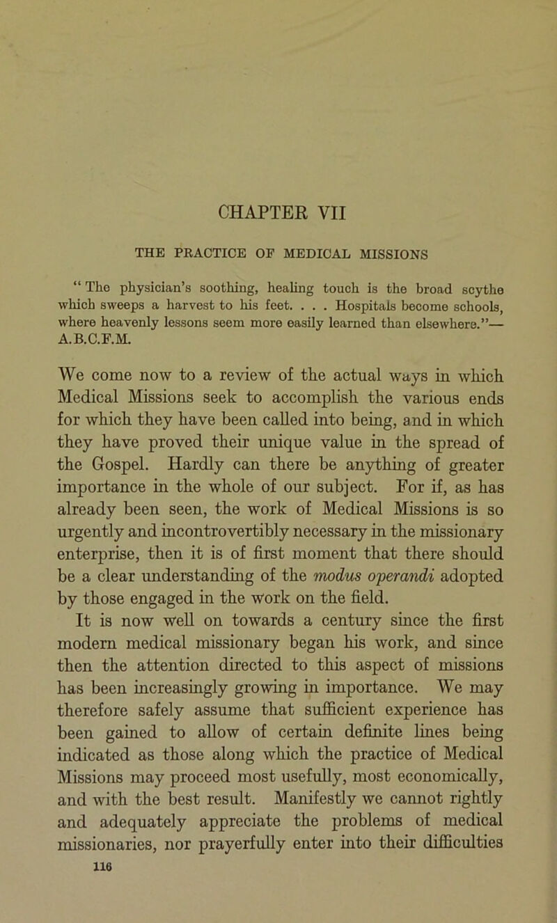 CHAPTER VII THE PRACTICE OP MEDICAL MISSIONS “ Tlio physician’s soothing, healing touch is the broad scythe which sweeps a harvest to his feet. . . . Hospitals become schools, where heavenly lessons seem more easily learned than elsewhere.”— A.B.C.F.M. We come now to a review of tlie actual ways in which Medical Missions seek to accomplish the various ends for which they have been called into being, and in which they have proved their unique value in the spread of the Gospel. Hardly can there be anything of greater importance in the whole of our subject. For if, as has already been seen, the work of Medical Missions is so urgently and incontrovertibly necessary in the missionary enterprise, then it is of first moment that there should be a clear understanding of the modus operandi adopted by those engaged in the work on the field. It is now well on towards a century since the first modern medical missionary began his work, and since then the attention directed to this aspect of missions has been increasingly growing hi importance. We may therefore safely assume that sufficient experience has been gained to allow of certain definite lines being indicated as those along which the practice of Medical Missions may proceed most usefully, most economically, and with the best result. Manifestly we cannot rightly and adequately appreciate the problems of medical missionaries, nor prayerfully enter into their difficulties