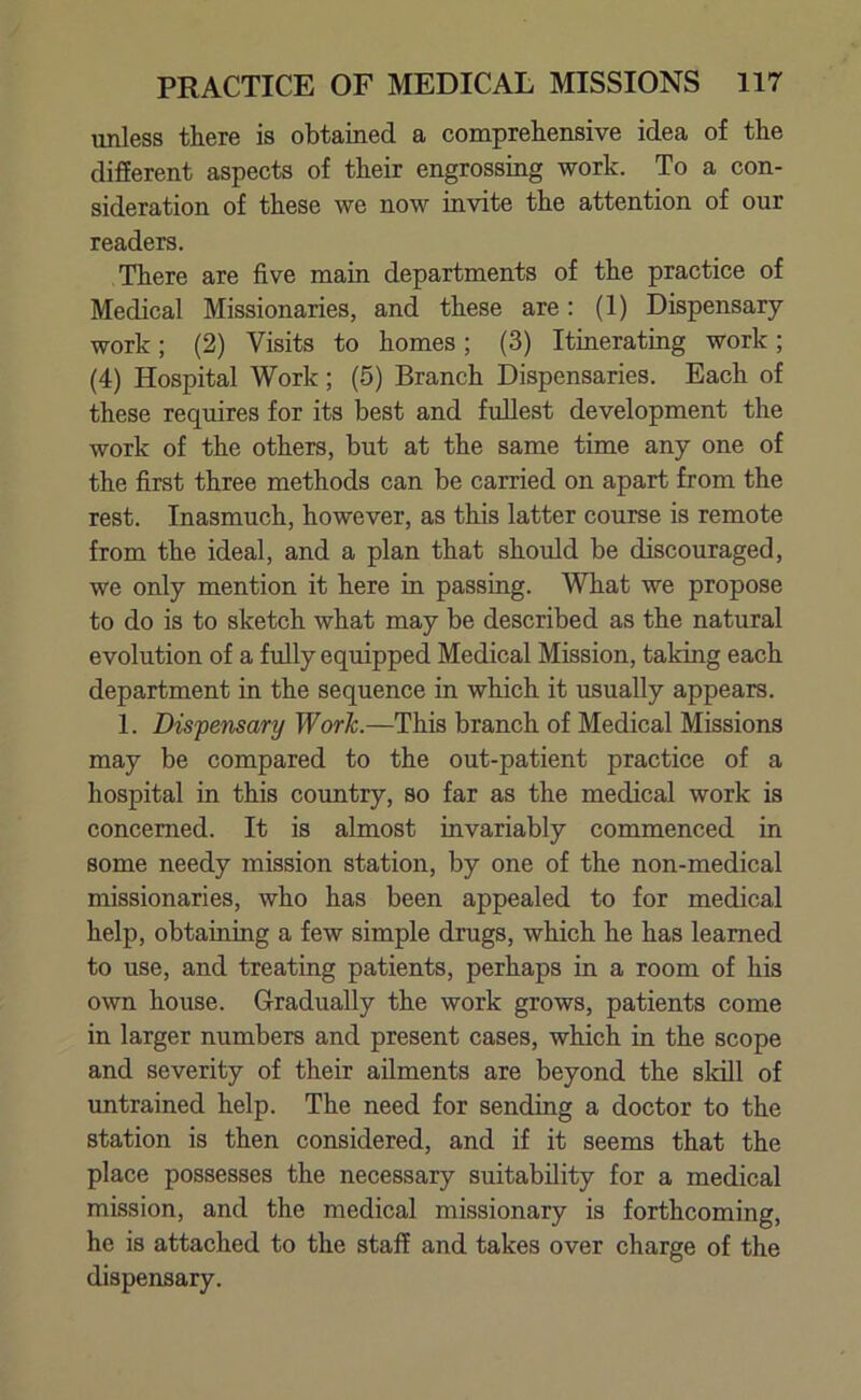 unless there is obtained a comprehensive idea of the different aspects of their engrossing work. To a con- sideration of these we now invite the attention of our readers. There are five main departments of the practice of Medical Missionaries, and these are: (1) Dispensary work; (2) Visits to homes; (3) Itinerating work; (4) Hospital Work; (5) Branch Dispensaries. Each of these requires for its best and fullest development the work of the others, but at the same time any one of the first three methods can be carried on apart from the rest. Inasmuch, however, as this latter course is remote from the ideal, and a plan that should be discouraged, we only mention it here in passing. What we propose to do is to sketch what may be described as the natural evolution of a fully equipped Medical Mission, taking each department in the sequence in which it usually appears. 1. Dispensary Work.—This branch of Medical Missions may be compared to the out-patient practice of a hospital in this country, so far as the medical work is concerned. It is almost invariably commenced in some needy mission station, by one of the non-medical missionaries, who has been appealed to for medical help, obtaining a few simple drugs, which he has learned to use, and treating patients, perhaps in a room of his own house. Gradually the work grows, patients come in larger numbers and present cases, which in the scope and severity of their ailments are beyond the skill of untrained help. The need for sending a doctor to the station is then considered, and if it seems that the place possesses the necessary suitability for a medical mission, and the medical missionary is forthcoming, he is attached to the staff and takes over charge of the dispensary.