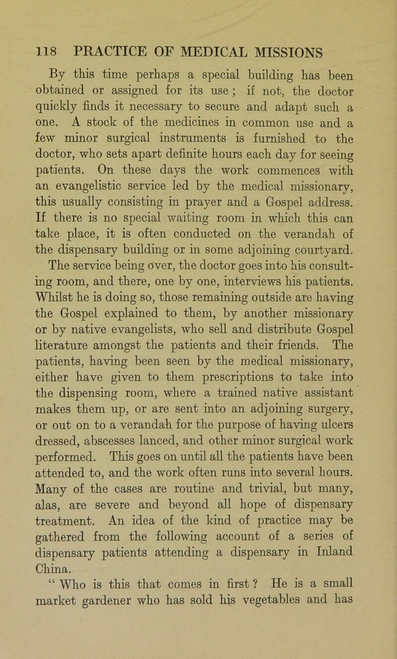 By this time perhaps a special building has been obtained or assigned for its use ; if not, the doctor quickly finds it necessary to secure and adapt such a one. A stock of the medicines in common use and a few minor surgical instruments is furnished to the doctor, who sets apart definite hours each day for seeing patients. On these days the work commences with an evangelistic service led by the medical missionary, this usually consisting in prayer and a Gospel address. If there is no special waiting room in which this can take place, it is often conducted on the verandah of the dispensary building or in some adjoining courtyard. The service being over, the doctor goes into his consult- ing room, and there, one by one, interviews his patients. Whilst he is doing so, those remaining outside are having the Gospel explained to them, by another missionary or by native evangelists, who sell and distribute Gospel literature amongst the patients and their friends. The patients, having been seen by the medical missionary, either have given to them prescriptions to take into the dispensing room, where a trained native assistant makes them up, or are sent into an adjoining surgery, or out on to a verandah for the purpose of having ulcers dressed, abscesses lanced, and other minor surgical work performed. This goes on until all the patients have been attended to, and the work often runs into several hours. Many of the cases are routine and trivial, but many, alas, are severe and beyond all hope of dispensary treatment. An idea of the kind of practice may be gathered from the following account of a series of dispensary patients attending a dispensary in Inland China. “ Who is this that comes in first ? He is a small market gardener who has sold his vegetables and has