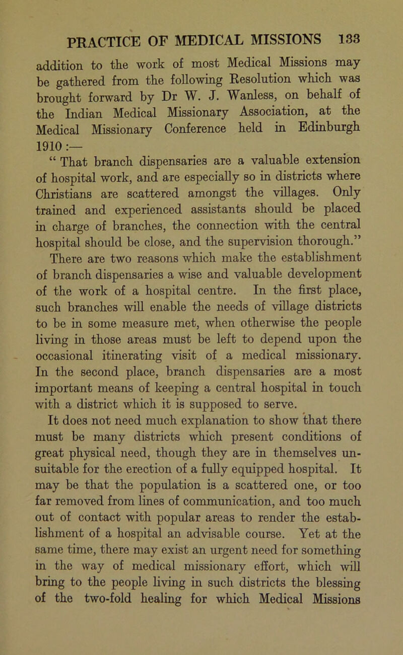 addition to the work of most Medical Missions may- be gathered from the following Resolution which was brought forward by Dr W. J. Wanless, on behalf of the Indian Medical Missionary Association, at the Medical Missionary Conference held in Edinburgh 1910 :— “ That branch dispensaries are a valuable extension of hospital work, and are especially so in districts where Christians are scattered amongst the villages. Only trained and experienced assistants should be placed in charge of branches, the connection with the central hospital should be close, and the supervision thorough.” There are two reasons which make the establishment of branch dispensaries a wise and valuable development of the work of a hospital centre. In the first place, such branches will enable the needs of village districts to be in some measure met, when otherwise the people living in those areas must be left to depend upon the occasional itinerating visit of a medical missionary. In the second place, branch dispensaries are a most important means of keeping a central hospital in touch with a district which it is supposed to serve. It does not need much explanation to show that there must be many districts which present conditions of great physical need, though they are in themselves un- suitable for the erection of a fully equipped hospital. It may be that the population is a scattered one, or too far removed from lines of communication, and too much out of contact with popular areas to render the estab- lishment of a hospital an advisable course. Yet at the same time, there may exist an urgent need for something in the way of medical missionary effort, which will bring to the people living in such districts the blessing of the two-fold healing for which Medical Missions