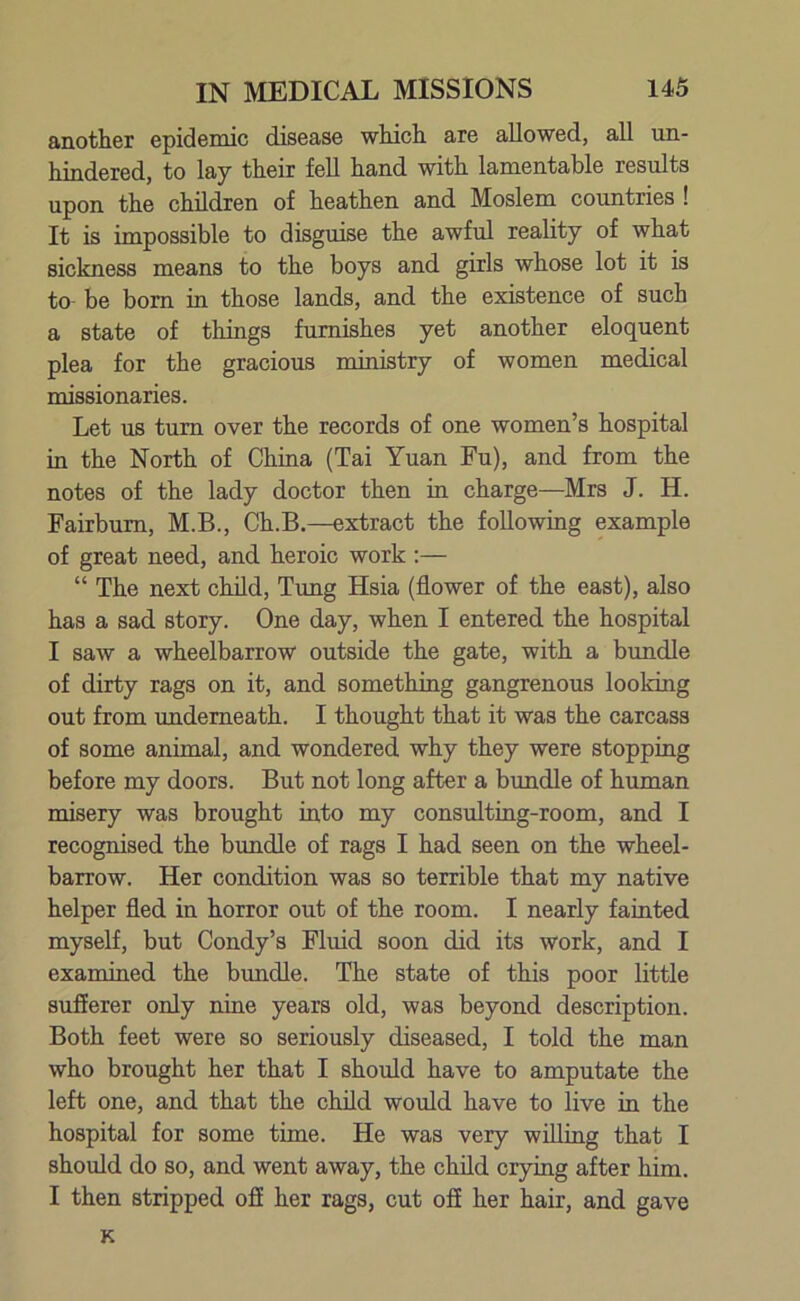 another epidemic disease which are allowed, all un- hindered, to lay their fell hand with lamentable results upon the children of heathen and Moslem countries ! It is impossible to disguise the awful reality of what sickness means to the boys and girls whose lot it is to be born in those lands, and the existence of such a state of things furnishes yet another eloquent plea for the gracious ministry of women medical missionaries. Let us turn over the records of one women’s hospital in the North of China (Tai Yuan Fu), and from the notes of the lady doctor then in charge—Mrs J. H. Fairbum, M.B., Ch.B.—extract the following example of great need, and heroic work :— “ The next child, Tung Hsia (flower of the east), also has a sad story. One day, when I entered the hospital I saw a wheelbarrow outside the gate, with a bundle of dirty rags on it, and something gangrenous looking out from underneath. I thought that it was the carcass of some animal, and wondered why they were stopping before my doors. But not long after a bundle of human misery was brought into my consulting-room, and I recognised the bundle of rags I had seen on the wheel- barrow. Her condition was so terrible that my native helper fled in horror out of the room. I nearly fainted myself, but Condy’s Fluid soon did its work, and I examined the bundle. The state of this poor little sufferer only nine years old, was beyond description. Both feet were so seriously diseased, I told the man who brought her that I should have to amputate the left one, and that the child would have to live in the hospital for some time. He was very willing that I should do so, and went away, the child crying after him. I then stripped off her rags, cut off her hair, and gave K
