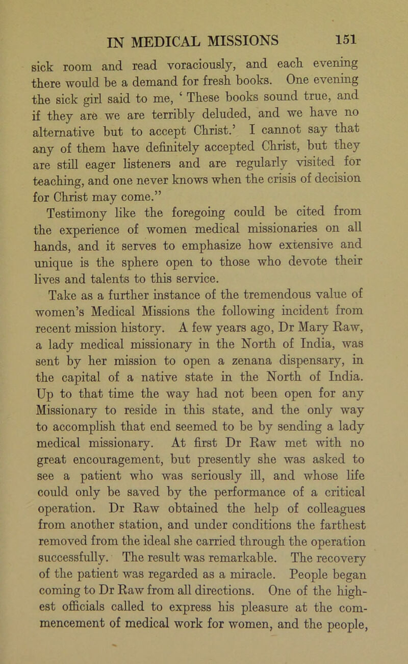 sick room and read voraciously, and each, evening there would be a demand for fresh books. One evening the sick girl said to me, 1 These books sound true, and if they are we are terribly deluded, and we have no alternative but to accept Christ.’ I cannot say that any of them have definitely accepted Christ, but they are still eager listeners and are regularly visited for teaching, and one never knows when the crisis of decision for Christ may come.” Testimony like the foregoing could be cited from the experience of women medical missionaries on all hands, and it serves to emphasize how extensive and unique is the sphere open to those who devote their lives and talents to this service. Take as a further instance of the tremendous value of women’s Medical Missions the following incident from recent mission history. A few years ago, Dr Mary Raw, a lady medical missionary in the North of India, was sent by her mission to open a zenana dispensary, in the capital of a native state in the North of India. Up to that time the way had not been open for any Missionary to reside in this state, and the only way to accomplish that end seemed to be by sending a lady medical missionary. At first Dr Raw met with no great encouragement, but presently she was asked to see a patient who was seriously ill, and whose life could only be saved by the performance of a critical operation. Dr Raw obtained the help of colleagues from another station, and under conditions the farthest removed from the ideal she carried through the operation successfully. The result was remarkable. The recovery of the patient was regarded as a miracle. People began coming to Dr Raw from all directions. One of the high- est officials called to express his pleasure at the com- mencement of medical work for women, and the people,