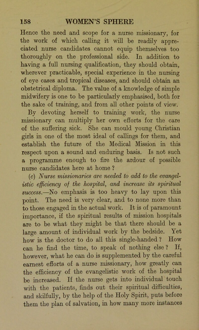 Hence the need and scope for a nurse missionary, for the work of which calling it will be readily appre- ciated nurse candidates cannot equip themselves too thoroughly on the professional side. In addition to having a full nursing qualification, they should obtain, wherever practicable, special experience in the nursing of eye cases and tropical diseases, and should obtain an obstetrical diploma. The value of a knowledge of simple midwifery is one to be particularly emphasised, both for the sake of training, and from all other points of view. By devoting herself to training work, the nurse missionary can multiply her own efforts for the care of the suffering sick. She can mould young Christian girls in one of the most ideal of callings for them, and establish the future of the Medical Mission in this respect upon a sound and enduring basis. Is not such a programme enough to fire the ardour of possible nurse candidates here at home ? (c) Nurse missionaries are needed to add to the evangel- istic efficiency of the hospital, and increase its spiritual success.—No emphasis is too heavy to lay upon this point. The need is very clear, and to none more than to those engaged in the actual work. It is of paramount importance, if the spiritual results of mission hospitals are to be what they might be that there should be a large amount of individual work by the bedside. Yet how is the doctor to do all this single-handed ? How can he find the time, to speak of nothing else ? If, however, what he can do is supplemented by the careful earnest efforts of a nurse missionary, how greatly can the efficiency of the evangelistic work of the hospital be increased. If the nurse gets into individual touch with the patients, finds out their spiritual difficulties, and skilfully, by the help of the Holy Spirit, puts before them the plan of salvation, in how many more instances