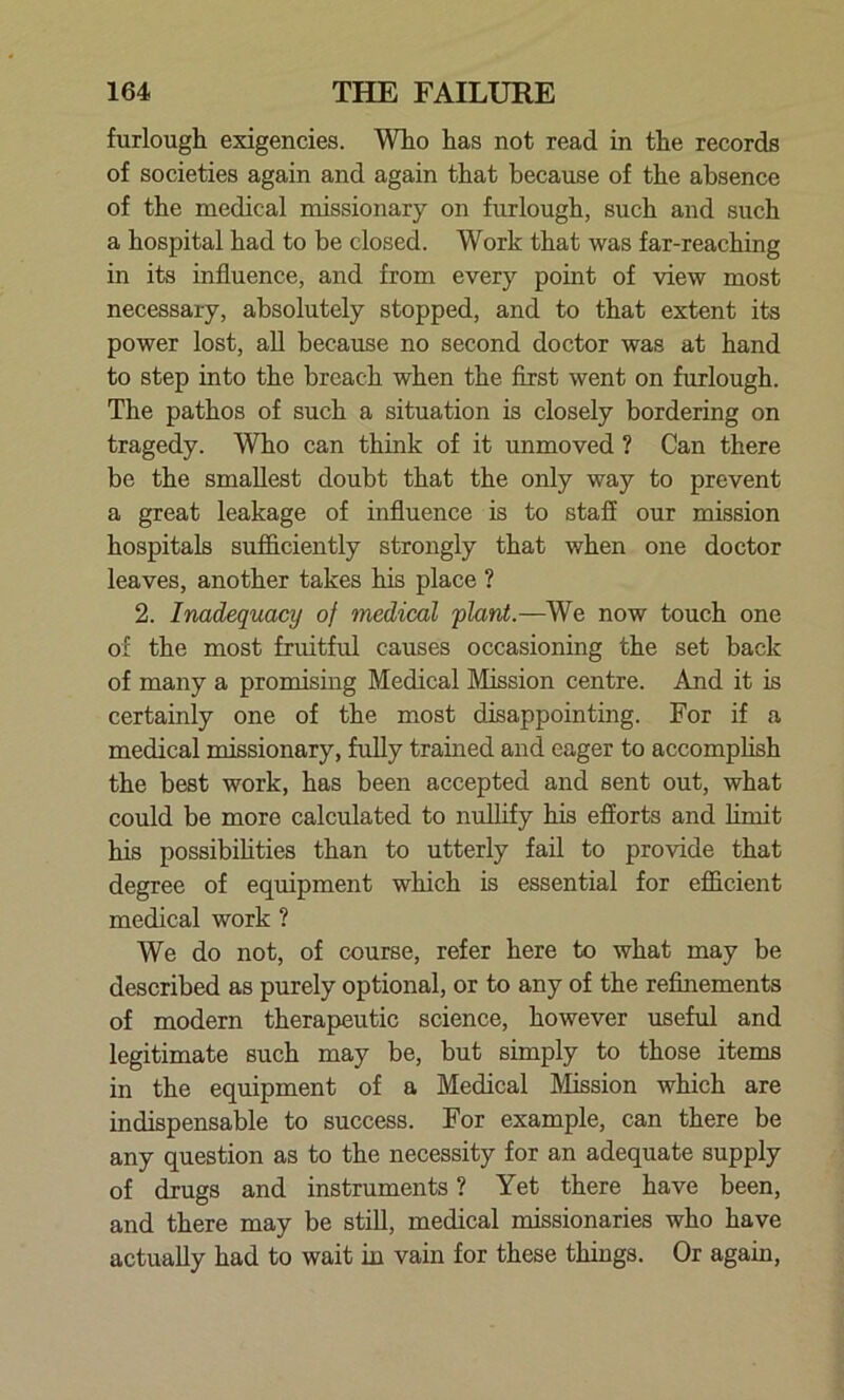 furlough exigencies. Who has not read in the records of societies again and again that because of the absence of the medical missionary on furlough, such and such a hospital had to be closed. Work that was far-reaching in its influence, and from every point of view most necessary, absolutely stopped, and to that extent its power lost, all because no second doctor was at hand to step into the breach when the first went on furlough. The pathos of such a situation is closely bordering on tragedy. Who can think of it unmoved ? Can there be the smallest doubt that the only way to prevent a great leakage of influence is to staff our mission hospitals sufficiently strongly that when one doctor leaves, another takes his place ? 2. Inadequacy of medical plant.—We now touch one of the most fruitful causes occasioning the set back of many a promising Medical Mission centre. And it is certainly one of the most disappointing. For if a medical missionary, fully trained and eager to accomplish the best work, has been accepted and sent out, what could be more calculated to nullify his efforts and limit his possibilities than to utterly fail to provide that degree of equipment which is essential for efficient medical work ? We do not, of course, refer here to what may be described as purely optional, or to any of the refinements of modern therapeutic science, however useful and legitimate such may be, but simply to those items in the equipment of a Medical Mission which are indispensable to success. For example, can there be any question as to the necessity for an adequate supply of drugs and instruments ? Yet there have been, and there may be still, medical missionaries who have actually had to wait in vain for these things. Or again,