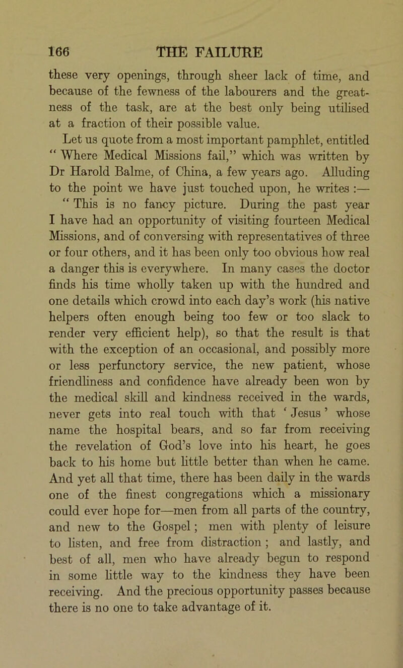 these very openings, through sheer lack of time, and because of the fewness of the labourers and the great- ness of the task, are at the best only being utilised at a fraction of their possible value. Let us quote from a most important pamphlet, entitled “ Where Medical Missions fail,” which was written by Dr Harold Balme, of China, a few years ago. Alluding to the point we have just touched upon, he writes :— “ This is no fancy picture. During the past year I have had an opportunity of visiting fourteen Medical Missions, and of conversing with representatives of three or four others, and it has been only too obvious bow real a danger this is everywhere. In many cases the doctor finds his time wholly taken up with the hundred and one details which crowd into each day’s work (his native helpers often enough being too few or too slack to render very efficient help), so that the result is that with the exception of an occasional, and possibly more or less perfunctory service, the new patient, whose friendliness and confidence have already been won by the medical skill and kindness received in the wards, never gets into real touch with that ‘ Jesus ’ whose name the hospital bears, and so far from receiving the revelation of God’s love into his heart, he goes back to his home but little better than when he came. Aaid yet all that time, there has been daily in the wards one of the finest congregations which a missionary could ever hope for—men from all parts of the country, and new to the Gospel; men with plenty of leisure to listen, and free from distraction ; and lastly, and best of all, men who have already begun to respond in some little way to the kindness they have been receiving. And the precious opportunity passes because there is no one to take advantage of it.