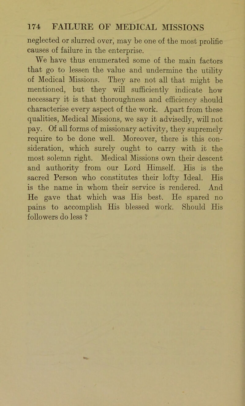 neglected or slurred over, may be one of the most prolific causes of failure in the enterprise. We have thus enumerated some of the main factors that go to lessen the value and undermine the utility of Medical Missions. They are not all that might be mentioned, but they will sufficiently indicate how necessary it is that thoroughness and efficiency should characterise every aspect of the work. Apart from these qualities, Medical Missions, we say it advisedly, will not pay. Of all forms of missionary activity, they supremely require to be done well. Moreover, there is this con- sideration, which surely ought to carry with it the most solemn right. Medical Missions own their descent and authority from our Lord Himself. His is the sacred Person who constitutes their lofty Ideal. His is the name in whom their service is rendered. And He gave that which was His best. He spared no pains to accomplish His blessed work. Should His followers do less ?