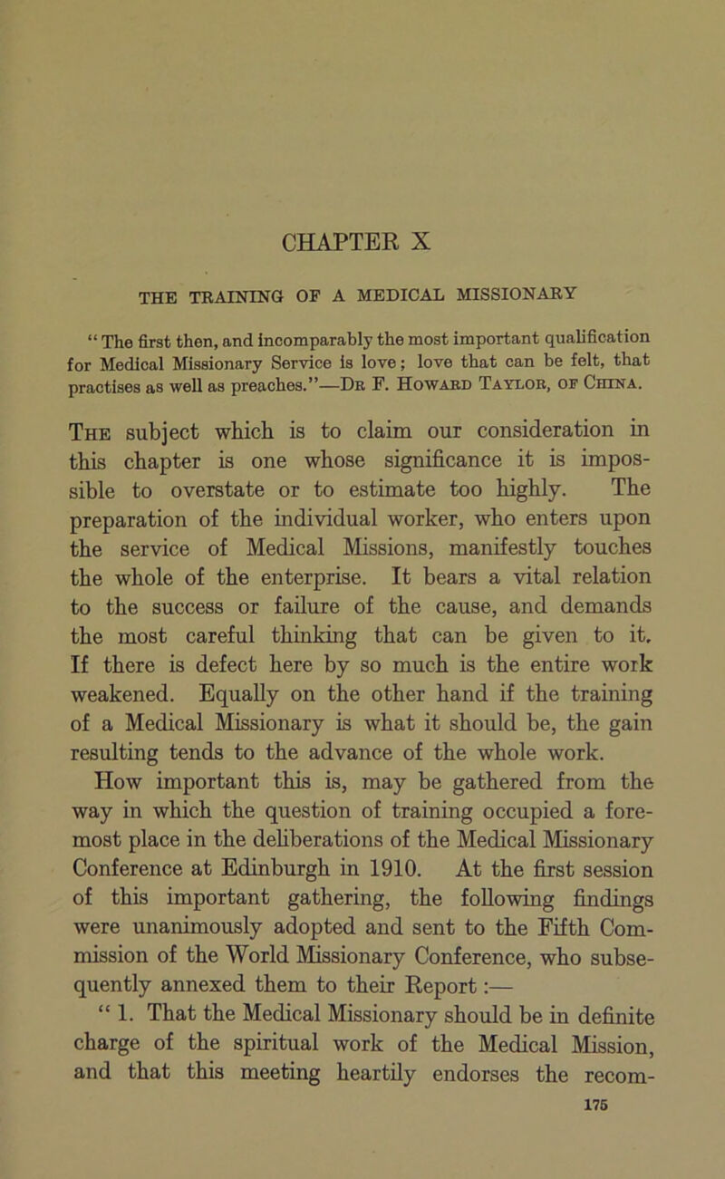 CHAPTER X THE TRAINING OF A MEDICAL MISSIONARY “ The first then, and incomparably the most important qualification for Medical Missionary Service is love; love that can be felt, that practises as well as preaches.”—Dr F. Howard Taylor, of China. The subject which is to claim our consideration in this chapter is one whose significance it is impos- sible to overstate or to estimate too highly. The preparation of the individual worker, who enters upon the service of Medical Missions, manifestly touches the whole of the enterprise. It bears a vital relation to the success or failure of the cause, and demands the most careful thinking that can be given to it. If there is defect here by so much is the entire work weakened. Equally on the other hand if the training of a Medical Missionary is what it should be, the gain resulting tends to the advance of the whole work. How important this is, may be gathered from the way in which the question of training occupied a fore- most place in the deliberations of the Medical Missionary Conference at Edinburgh in 1910. At the first session of this important gathering, the following findings were unanimously adopted and sent to the Fifth Com- mission of the World Missionary Conference, who subse- quently annexed them to their Report:— “1. That the Medical Missionary should be in definite charge of the spiritual work of the Medical Mission, and that this meeting heartily endorses the recom-