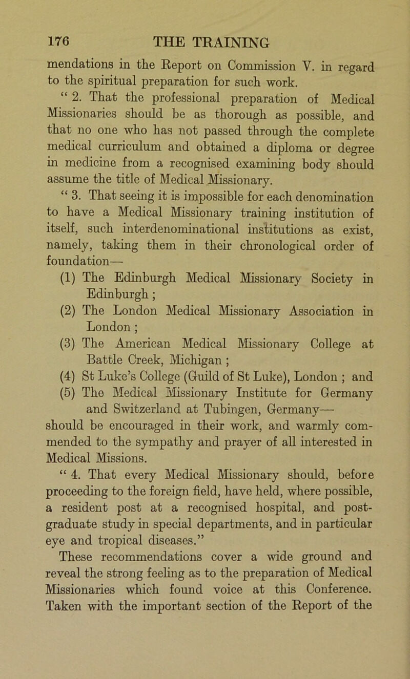 mendations in the Report on Commission V. in regard to the spiritual preparation for such work. “ 2. That the professional preparation of Medical Missionaries should be as thorough as possible, and that no one who has not passed through the complete medical curriculum and obtained a diploma or degree in medicine from a recognised examining body should assume the title of Medical Missionary. “ 3. That seeing it is impossible for each denomination to have a Medical Missionary training institution of itself, such interdenominational institutions as exist, namely, taking them in their chronological order of foundation— (1) The Edinburgh Medical Missionary Society in Edinburgh; (2) The London Medical Missionary Association in London; (3) The American Medical Missionary College at Battle Creek, Michigan ; (4) St Luke’s College (Guild of St Luke), London ; and (5) The Medical Missionary Institute for Germany and Switzerland at Tubingen, Germany— should be encouraged in their work, and warmly com- mended to the sympathy and prayer of all interested in Medical Missions. “ 4. That every Medical Missionary should, before proceeding to the foreign field, have held, where possible, a resident post at a recognised hospital, and post- graduate study in special departments, and in particular eye and tropical diseases.” These recommendations cover a wide ground and reveal the strong feeling as to the preparation of Medical Missionaries which found voice at this Conference. Taken with the important section of the Report of the