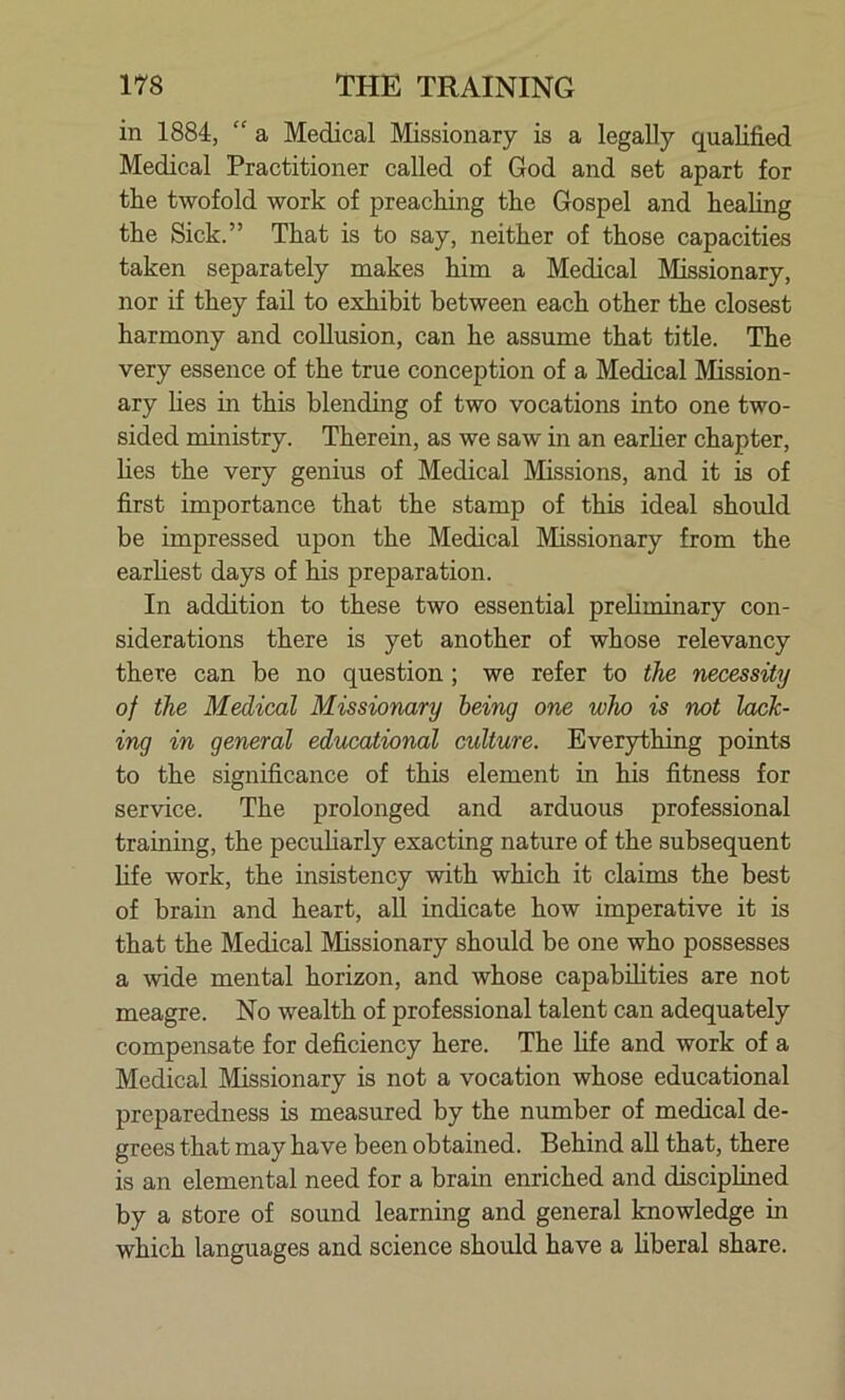 in 1884, “ a Medical Missionary is a legally qualified Medical Practitioner called of God and set apart for the twofold work of preaching the Gospel and healing the Sick.” That is to say, neither of those capacities taken separately makes him a Medical Missionary, nor if they fail to exhibit between each other the closest harmony and collusion, can he assume that title. The very essence of the true conception of a Medical Mission- ary lies in this blending of two vocations into one two- sided ministry. Therein, as we saw in an earlier chapter, lies the very genius of Medical Missions, and it is of first importance that the stamp of this ideal should be impressed upon the Medical Missionary from the earliest days of his preparation. In addition to these two essential preliminary con- siderations there is yet another of whose relevancy there can be no question ; we refer to the necessity of the Medical Missionary being one who is not lack- ing in general educational culture. Everything points to the significance of this element in his fitness for service. The prolonged and arduous professional training, the peculiarly exacting nature of the subsequent life work, the insistency with which it claims the best of brain and heart, all indicate how imperative it is that the Medical Missionary should be one who possesses a wide mental horizon, and whose capabilities are not meagre. No wealth of professional talent can adequately compensate for deficiency here. The life and work of a Medical Missionary is not a vocation whose educational preparedness is measured by the number of medical de- grees that may have been obtained. Behind all that, there is an elemental need for a brain enriched and disciplined by a store of sound learning and general knowledge in which languages and science should have a liberal share.