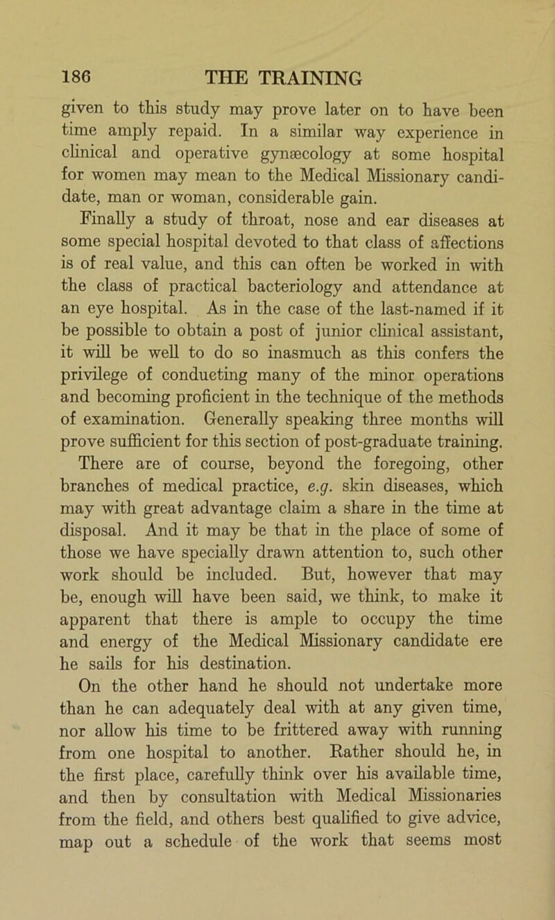 given to this study may prove later on to have been time amply repaid. In a similar way experience in clinical and operative gynaecology at some hospital for women may mean to the Medical Missionary candi- date, man or woman, considerable gain. Finally a study of throat, nose and ear diseases at some special hospital devoted to that class of affections is of real value, and this can often be worked in -with the class of practical bacteriology and attendance at an eye hospital. As in the case of the last-named if it be possible to obtain a post of junior clinical assistant, it will be well to do so inasmuch as this confers the privilege of conducting many of the minor operations and becoming proficient in the technique of the methods of examination. Generally speaking three months will prove sufficient for this section of post-graduate training. There are of course, beyond the foregoing, other branches of medical practice, e.g. skin diseases, which may with great advantage claim a share in the time at disposal. And it may be that in the place of some of those we have specially drawn attention to, such other work should be included. But, however that may be, enough will have been said, we think, to make it apparent that there is ample to occupy the time and energy of the Medical Missionary candidate ere he sails for his destination. On the other hand he should not undertake more than he can adequately deal with at any given time, nor allow his time to be frittered away with running from one hospital to another. Rather should he, in the first place, carefully think over his available time, and then by consultation with Medical Missionaries from the field, and others best qualified to give advice, map out a schedule of the work that seems most