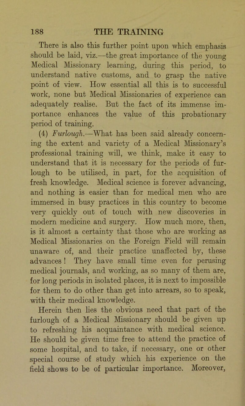 There is also this further point upon which emphasis should be laid, viz.—the great importance of the young Medical Missionary learning, during this period, to understand native customs, and to grasp the native point of view. How essential all this is to successful work, none but Medical Missionaries of experience can adequately realise. But the fact of its immense im- portance enhances the value of this probationary period of training. (4) Furlough.—What has been said already concern- ing the extent and variety of a Medical Missionary’s professional training will, we think, make it easy to understand that it is necessary for the periods of fur- lough to be utilised, in part, for the acquisition of fresh knowledge. Medical science is forever advancing, and nothing is easier than for medical men who are immersed in busy practices in this country to become very quickly out of touch with new discoveries in modern medicine and surgery. How much more, then, is it almost a certainty that those who are working as Medical Missionaries on the Foreign Field will remain unaware of, and their practice unaffected by, these advances ! They have small time even for perusing medical journals, and working, as so many of them are, for long periods in isolated places, it is next to impossible for them to do other than get into arrears, so to speak, with their medical knowledge. Herein then lies the obvious need that part of the furlough of a Medical Missionary should be given up to refreshing his acquaintance with medical science. He should be given time free to attend the practice of some hospital, and to take, if necessary, one or other special course of study which his experience on the field shows to be of particular importance. Moreover,