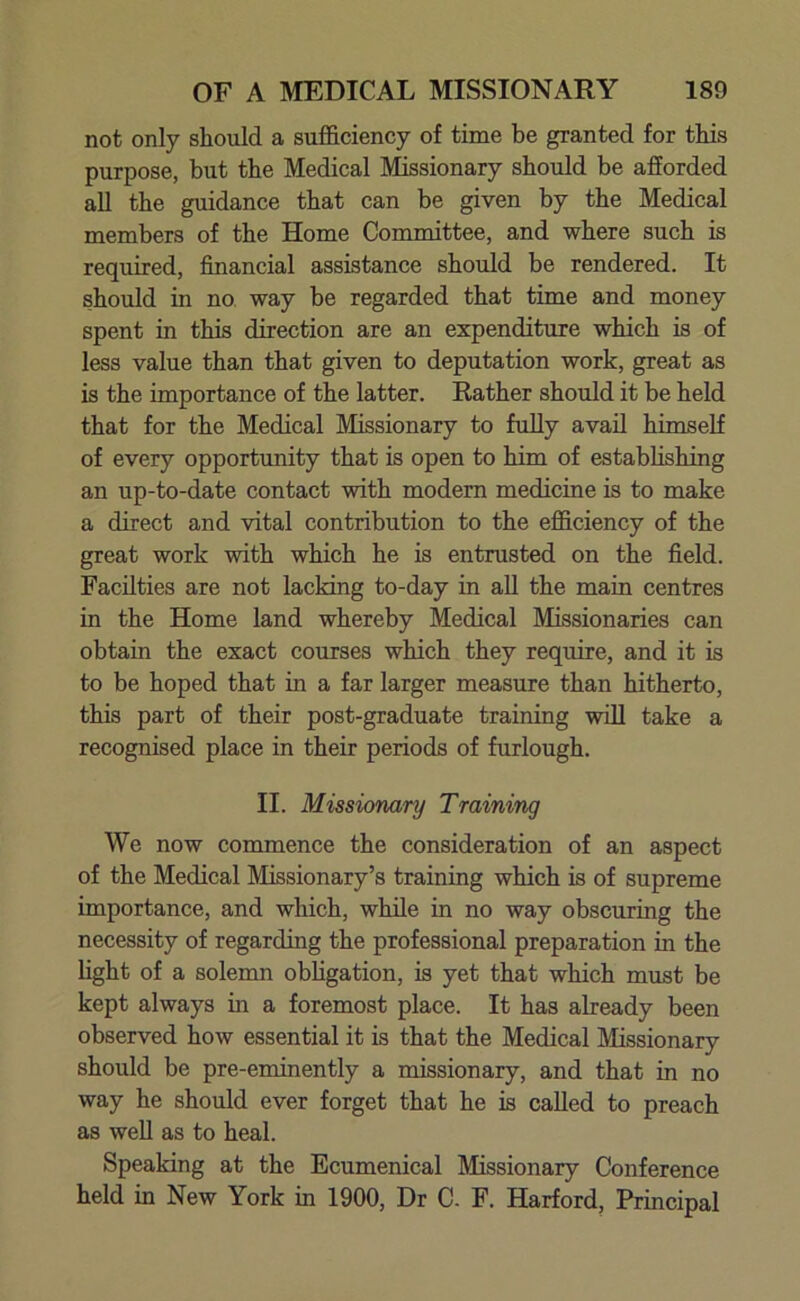 not only should a sufficiency of time be granted for this purpose, but the Medical Missionary should be afforded all the guidance that can be given by the Medical members of the Home Committee, and where such is required, financial assistance should be rendered. It should in no way be regarded that time and money spent in this direction are an expenditure which is of less value than that given to deputation work, great as is the importance of the latter. Rather should it be held that for the Medical Missionary to fully avail himself of every opportunity that is open to him of establishing an up-to-date contact with modern medicine is to make a direct and vital contribution to the efficiency of the great work with which he is entrusted on the field. Facilties are not lacking to-day in all the main centres in the Home land whereby Medical Missionaries can obtain the exact courses which they require, and it is to be hoped that in a far larger measure than hitherto, this part of their post-graduate training will take a recognised place in their periods of furlough. II. Missionary Training We now commence the consideration of an aspect of the Medical Missionary’s training which is of supreme importance, and which, while in no way obscuring the necessity of regarding the professional preparation in the light of a solemn obligation, is yet that which must be kept always in a foremost place. It has already been observed how essential it is that the Medical Missionary should be pre-eminently a missionary, and that in no way he should ever forget that he is called to preach as well as to heal. Speaking at the Ecumenical Missionary Conference held in New York in 1900, Dr C. F. Harford, Principal