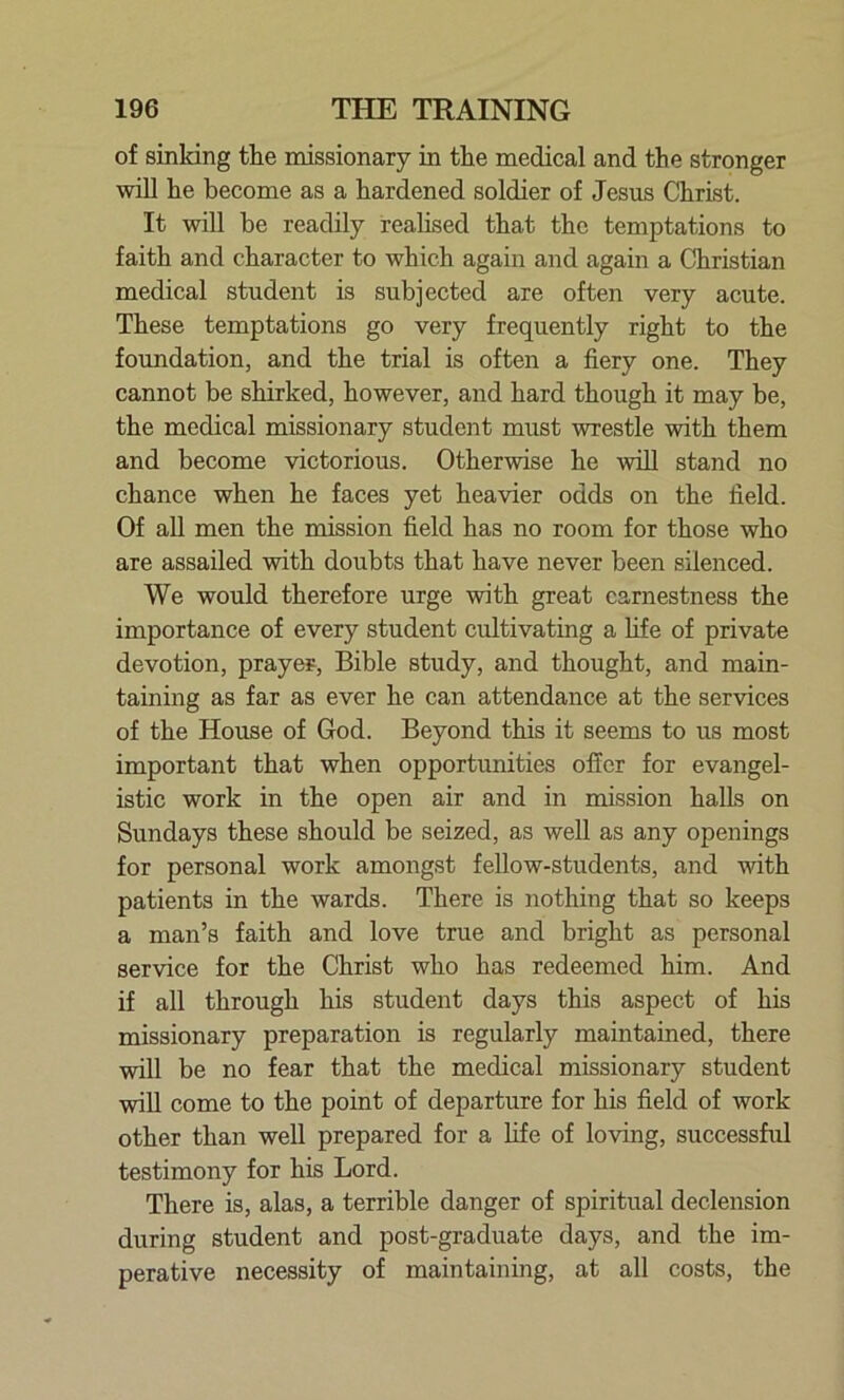 of sinking the missionary in the medical and the stronger will he become as a hardened soldier of Jesus Christ. It will be readily realised that the temptations to faith and character to which again and again a Christian medical student is subjected are often very acute. These temptations go very frequently right to the foundation, and the trial is often a fiery one. They cannot be shirked, however, and hard though it may be, the medical missionary student must wrestle with them and become victorious. Otherwise he will stand no chance when he faces yet heavier odds on the held. Of all men the mission held has no room for those who are assailed with doubts that have never been silenced. We would therefore urge with great earnestness the importance of every student cultivating a life of private devotion, prayer, Bible study, and thought, and main- taining as far as ever he can attendance at the services of the House of God. Beyond this it seems to us most important that when opportunities offer for evangel- istic work in the open air and in mission halls on Sundays these should be seized, as well as any openings for personal work amongst fellow-students, and with patients in the wards. There is nothing that so keeps a man’s faith and love true and bright as personal service for the Christ who has redeemed him. And if all through his student days this aspect of his missionary preparation is regularly maintained, there will be no fear that the medical missionary student will come to the point of departure for his field of work other than well prepared for a life of loving, successful testimony for his Lord. There is, alas, a terrible danger of spiritual declension during student and post-graduate days, and the im- perative necessity of maintaining, at all costs, the