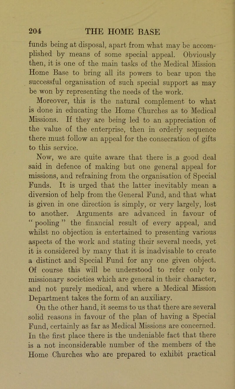 funds being at disposal, apart from what may be accom- plished by means of some special appeal. Obviously then, it is one of the main tasks of the Medical Mission Home Base to bring all its powers to bear upon the successful organisation of such special support as may be won by representing the needs of the work. Moreover, this is the natural complement to what is done in educating the Home Churches as to Medical Missions. If they are being led to an appreciation of the value of the enterprise, then in orderly sequence there must follow an appeal for the consecration of gifts to this service. Now, we are quite aware that there is a good deal said in defence of making but one general appeal for missions, and refraining from the organisation of Special Funds. It is urged that the latter inevitably mean a diversion of help from the General Fund, and that what is given in one direction is simply, or very largely, lost to another. Arguments are advanced in favour of “ pooling ” the financial result of every appeal, and whilst no objection is entertained to presenting various aspects of the work and stating their several needs, yet it is considered by many that it is inadvisable to create a distinct and Special Fund for any one given object. Of course this will be understood to refer only to missionary societies which are general in their character, and not purely medical, and where a Medical Mission Department takes the form of an auxiliary. On the other hand, it seems to us that there are several solid reasons in favour of the plan of having a Special Fund, certainly as far as Medical Missions are concerned. In the first place there is the undeniable fact that there is a not inconsiderable number of the members of the Home Churches who are prepared to exhibit practical