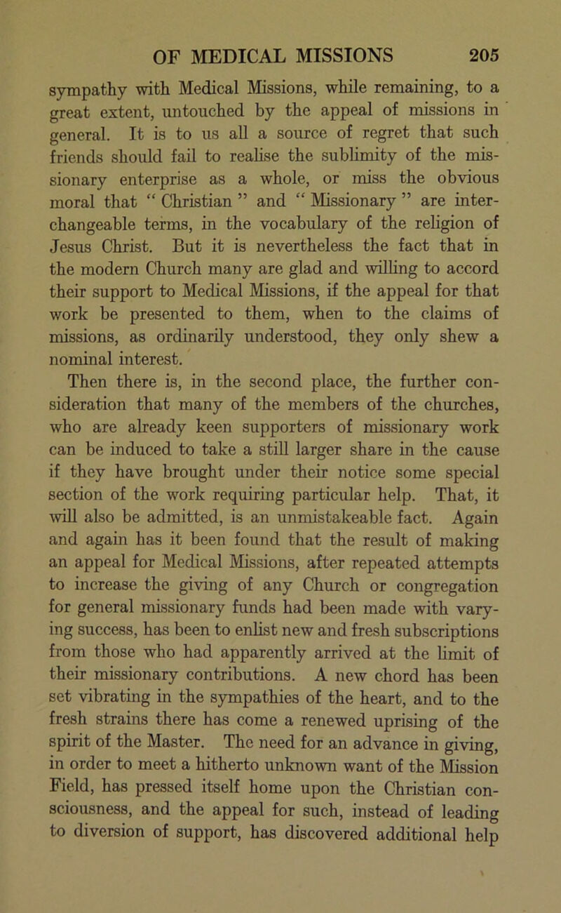 sympathy with Medical Missions, while remaining, to a great extent, untouched by the appeal of missions in general. It is to us all a source of regret that such friends should fail to realise the sublimity of the mis- sionary enterprise as a whole, or miss the obvious moral that “ Christian ” and “ Missionary ” are inter- changeable terms, in the vocabulary of the religion of Jesus Christ. But it is nevertheless the fact that in the modern Church many are glad and willing to accord their support to Medical Missions, if the appeal for that work be presented to them, when to the claims of missions, as ordinarily understood, they only shew a nominal interest. Then there is, in the second place, the further con- sideration that many of the members of the churches, who are already keen supporters of missionary work can be induced to take a still larger share in the cause if they have brought under their notice some special section of the work requiring particular help. That, it will also be admitted, is an unmistakeable fact. Again and again has it been found that the result of making an appeal for Medical Missions, after repeated attempts to increase the giving of any Church or congregation for general missionary funds had been made with vary- ing success, has been to enlist new and fresh subscriptions from those who had apparently arrived at the limit of their missionary contributions. A new chord has been set vibrating in the sympathies of the heart, and to the fresh strains there has come a renewed uprising of the spirit of the Master. The need for an advance in giving, in order to meet a hitherto unknown want of the Mission Field, has pressed itself home upon the Christian con- sciousness, and the appeal for such, instead of leading to diversion of support, has discovered additional help