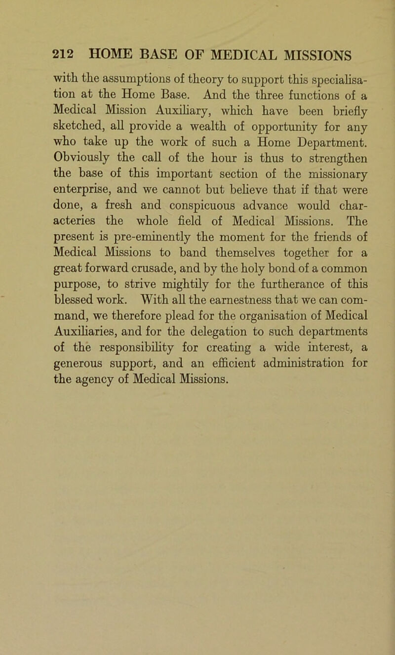 with the assumptions of theory to support this specialisa- tion at the Home Base. And the three functions of a Medical Mission Auxiliary, which have been briefly sketched, all provide a wealth of opportunity for any who take up the work of such a Home Department. Obviously the call of the hour is thus to strengthen the base of this important section of the missionary enterprise, and we cannot but believe that if that were done, a fresh and conspicuous advance would char- acteries the whole field of Medical Missions. The present is pre-eminently the moment for the friends of Medical Missions to band themselves together for a great forward crusade, and by the holy bond of a common purpose, to strive mightily for the furtherance of this blessed work. With all the earnestness that we can com- mand, we therefore plead for the organisation of Medical Auxiliaries, and for the delegation to such departments of the responsibility for creating a wide interest, a generous support, and an efficient administration for the agency of Medical Missions.