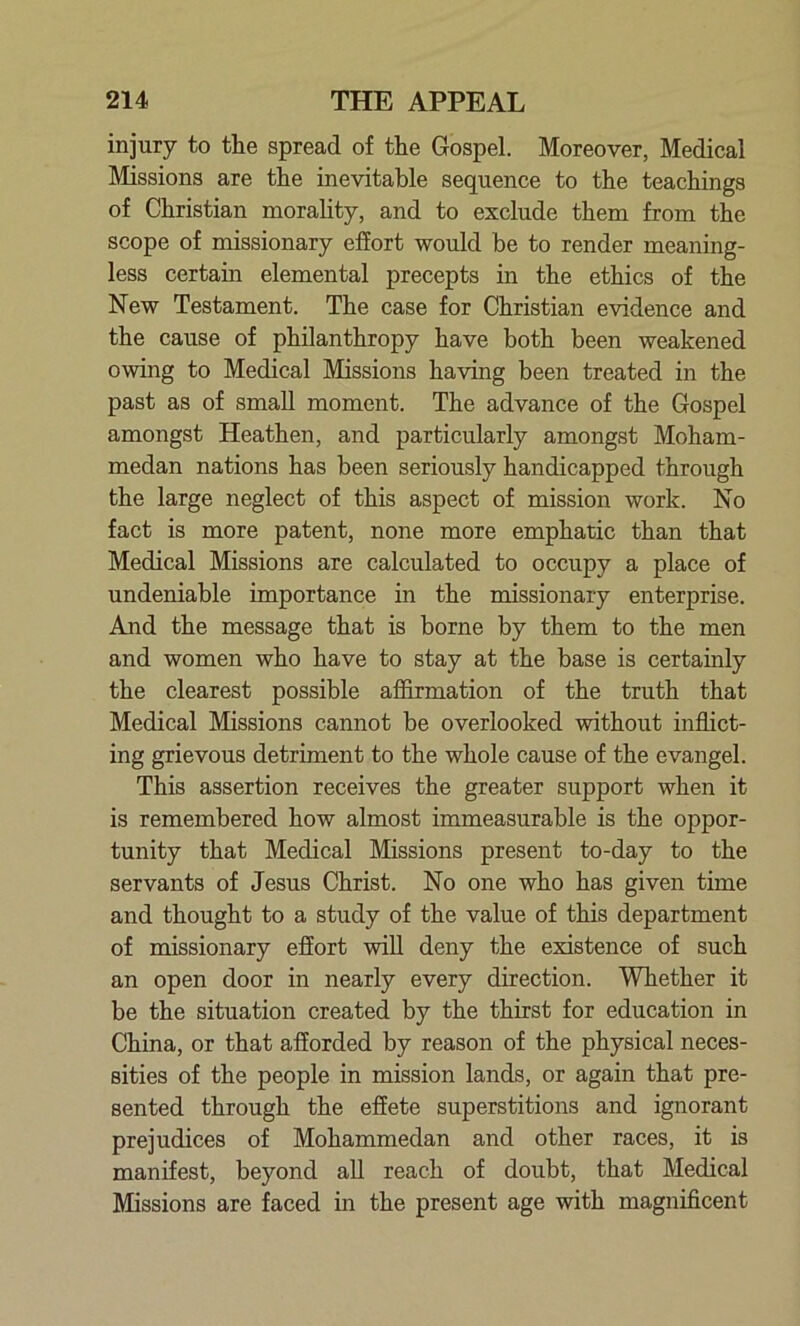 injury to the spread of the Gospel. Moreover, Medical Missions are the inevitable sequence to the teachings of Christian morality, and to exclude them from the scope of missionary effort would be to render meaning- less certain elemental precepts in the ethics of the New Testament. The case for Christian evidence and the cause of philanthropy have both been weakened owing to Medical Missions having been treated in the past as of small moment. The advance of the Gospel amongst Heathen, and particularly amongst Moham- medan nations has been seriously handicapped through the large neglect of this aspect of mission work. No fact is more patent, none more emphatic than that Medical Missions are calculated to occupy a place of undeniable importance in the missionary enterprise. And the message that is borne by them to the men and women who have to stay at the base is certainly the clearest possible affirmation of the truth that Medical Missions cannot be overlooked without inflict- ing grievous detriment to the whole cause of the evangel. This assertion receives the greater support when it is remembered how almost immeasurable is the oppor- tunity that Medical Missions present to-day to the servants of Jesus Christ. No one who has given time and thought to a study of the value of this department of missionary effort will deny the existence of such an open door in nearly every direction. Whether it be the situation created by the thirst for education in China, or that afforded by reason of the physical neces- sities of the people in mission lands, or again that pre- sented through the effete superstitions and ignorant prejudices of Mohammedan and other races, it is manifest, beyond all reach of doubt, that Medical Missions are faced in the present age with magnificent