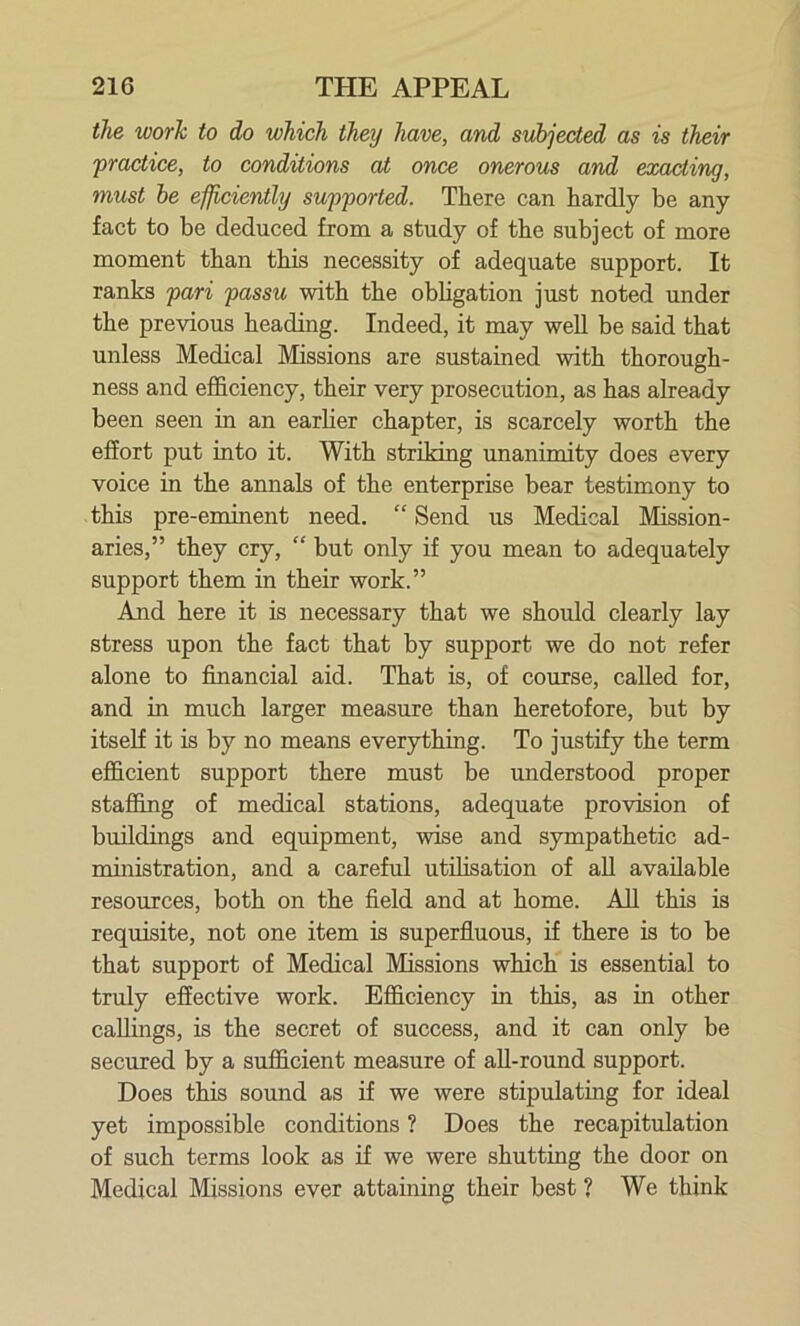 the worJi to do which they have, and subjected as is their practice, to conditions at once onerous and exacting, must be efficiently supported. There can hardly be any fact to be deduced from a study of the subject of more moment than this necessity of adequate support. It ranks pari passu with the obligation just noted under the previous heading. Indeed, it may well be said that unless Medical Missions are sustained with thorough- ness and efficiency, their very prosecution, as has already been seen in an earlier chapter, is scarcely worth the effort put into it. With striking unanimity does every voice in the annals of the enterprise bear testimony to this pre-eminent need. “ Send us Medical Mission- aries,” they cry, “ but only if you mean to adequately support them in their work.” And here it is necessary that we should clearly lay stress upon the fact that by support we do not refer alone to financial aid. That is, of course, called for, and in much larger measure than heretofore, but by itself it is by no means everything. To justify the term efficient support there must be understood proper staffing of medical stations, adequate provision of buildings and equipment, wise and sympathetic ad- ministration, and a careful utilisation of all available resources, both on the field and at home. All this is requisite, not one item is superfluous, if there is to be that support of Medical Missions which is essential to truly effective work. Efficiency in this, as in other callings, is the secret of success, and it can only be secured by a sufficient measure of all-round support. Does this sound as if we were stipulating for ideal yet impossible conditions ? Does the recapitulation of such terms look as if we were shutting the door on Medical Missions ever attaining their best ? We think