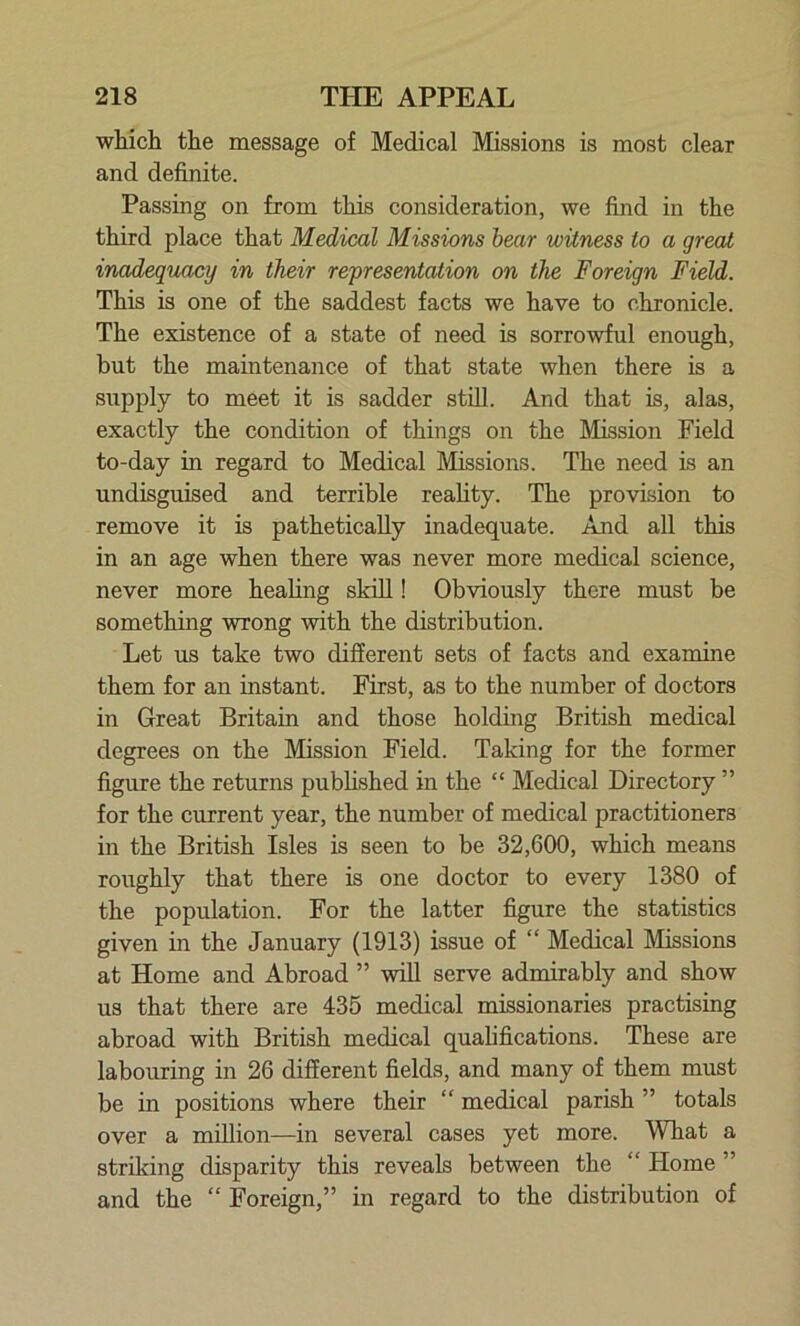 which the message of Medical Missions is most clear and definite. Passing on from this consideration, we find in the third place that Medical Missions bear witness to a great inadequacy in their representation on the Foreign Field. This is one of the saddest facts we have to chronicle. The existence of a state of need is sorrowful enough, but the maintenance of that state when there is a supply to meet it is sadder still. And that is, alas, exactly the condition of things on the Mission Field to-day in regard to Medical Missions. The need is an undisguised and terrible reality. The provision to remove it is pathetically inadequate. And all this in an age when there was never more medical science, never more healing skill! Obviously there must be something wrong with the distribution. Let us take two different sets of facts and examine them for an instant. First, as to the number of doctors in Great Britain and those holding British medical degrees on the Mission Field. Taking for the former figure the returns published in the “ Medical Directory ” for the current year, the number of medical practitioners in the British Isles is seen to be 32,600, which means roughly that there is one doctor to every 1380 of the population. For the latter figure the statistics given in the January (1913) issue of “ Medical Missions at Home and Abroad ” will serve admirably and show us that there are 435 medical missionaries practising abroad with British medical qualifications. These are labouring in 26 different fields, and many of them must be in positions where their “ medical parish ” totals over a million—in several cases yet more. What a striking disparity this reveals between the “ Home ” and the “ Foreign,” in regard to the distribution of
