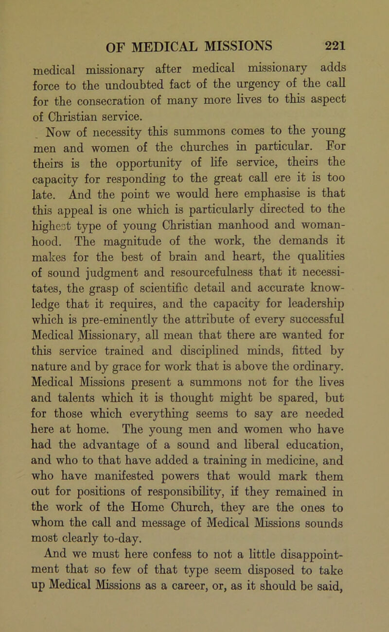 medical missionary after medical missionary adds force to the undoubted fact of the urgency of the call for the consecration of many more lives to this aspect of Christian service. Now of necessity this summons comes to the young men and women of the churches in particular. For theirs is the opportunity of life service, theirs the capacity for responding to the great call ere it is too late. And the point we would here emphasise is that this appeal is one which is particularly directed to the highest type of young Christian manhood and woman- hood. The magnitude of the work, the demands it makes for the best of brain and heart, the qualities of sound judgment and resourcefulness that it necessi- tates, the grasp of scientific detail and accurate know- ledge that it requires, and the capacity for leadership which is pre-eminently the attribute of every successful Medical Missionary, all mean that there are wanted for this service trained and disciplined minds, fitted by nature and by grace for work that is above the ordinary. Medical Missions present a summons not for the fives and talents which it is thought might be spared, but for those which everything seems to say are needed here at home. The young men and women who have had the advantage of a sound and liberal education, and who to that have added a training in medicine, and who have manifested powers that would mark them out for positions of responsibility, if they remained in the work of the Home Church, they are the ones to whom the call and message of Medical Missions sounds most clearly to-day. And we must here confess to not a little disappoint- ment that so few of that type seem disposed to take up Medical Missions as a career, or, as it should be said,