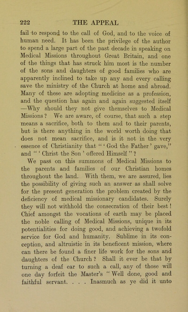 fail to respond to the call of God, and to the voice of human need. It has been the privilege of the author to spend a large part of the past decade in speaking on Medical Missions throughout Great Britain, and one of the things that has struck him most is the number of the sons and daughters of good families who are apparently inclined to take up any and every calling save the ministry of the Church at home and abroad. Many of these are adopting medicine as a profession, and the question has again and again suggested itself —Why should they not give themselves to Medical Missions ? We are aware, of course, that such a step means a sacrifice, both to them and to their parents, but is there anything in the world worth doing that does not mean sacrifice, and is it not in the very essence of Christianity that “ ‘ God the Father ’ gave,” and “ ‘ Christ the Son ’ offered Himself ” ? We pass on this summons of Medical Missions to the parents and families of our Christian homes throughout the land. With them, we are assured, lies the possibility of giving such an answer as shall solve for the present generation the problem created by the deficiency of medical missionary candidates. Surely they will not withhold the consecration of their best! Chief amongst the vocations of earth may be placed the noble calling of Medical Missions, unique in its potentialities for doing good, and achieving a twofold service for God and humanity. Sublime in its con- ception, and altruistic in its beneficent mission, where can there be found a finer life work for the sons and daughters of the Church ? Shall it ever be that by turning a deaf ear to such a call, any of those will one day forfeit the Master’s “ Well done, good and faithful servant. . . . Inasmuch as ye did it unto