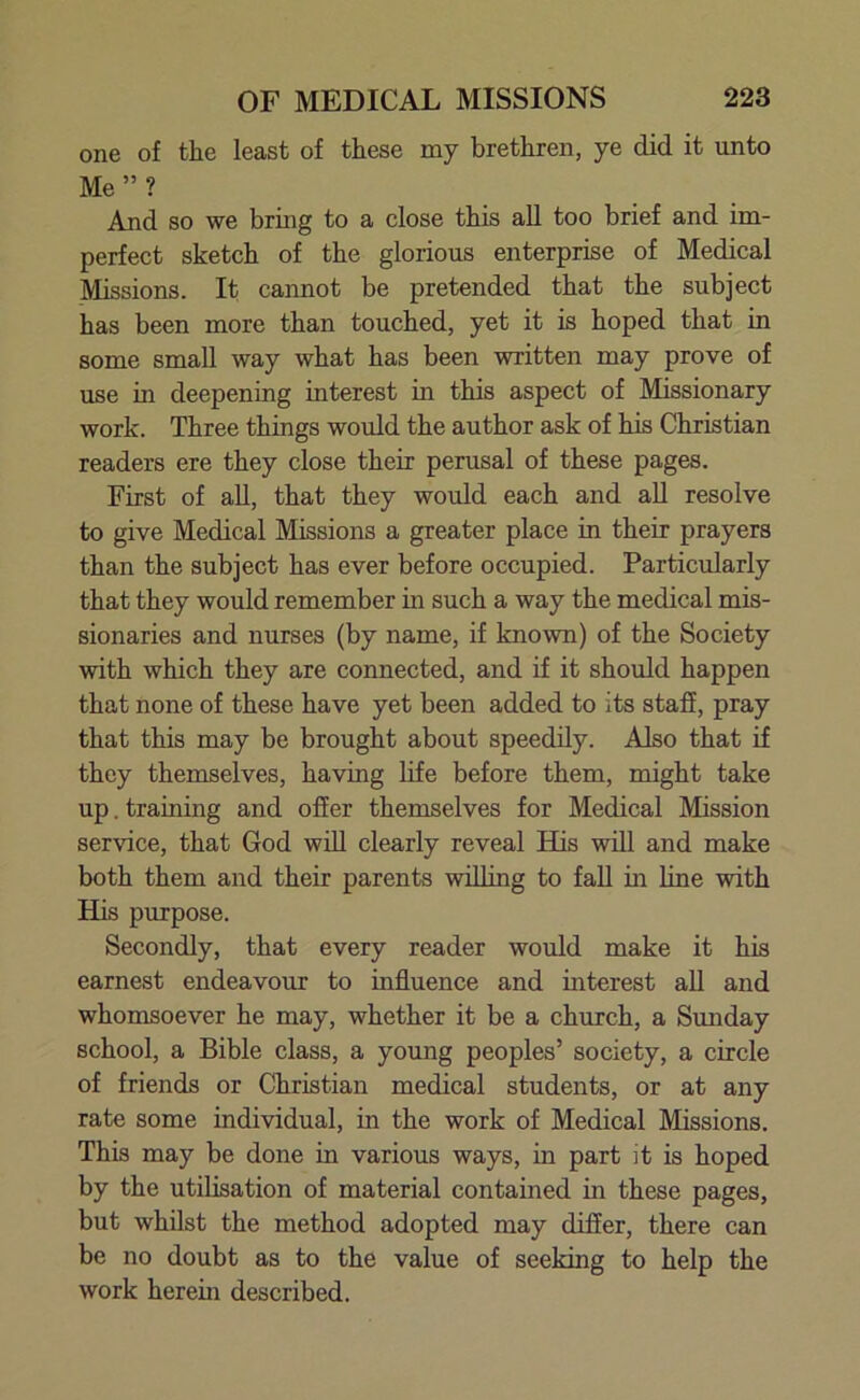 one of the least of these my brethren, ye did it unto Me ” ? And so we bring to a close this all too brief and im- perfect sketch of the glorious enterprise of Medical Missions. It cannot be pretended that the subject has been more than touched, yet it is hoped that in some small way what has been written may prove of use in deepening interest in this aspect of Missionary work. Three things would the author ask of his Christian readers ere they close their perusal of these pages. First of all, that they would each and all resolve to give Medical Missions a greater place in their prayers than the subject has ever before occupied. Particularly that they would remember in such a way the medical mis- sionaries and nurses (by name, if known) of the Society with which they are connected, and if it should happen that none of these have yet been added to its staff, pray that this may be brought about speedily. Also that if they themselves, having life before them, might take up. training and offer themselves for Medical Mission service, that God will clearly reveal His will and make both them and their parents willing to fall in line with His purpose. Secondly, that every reader would make it his earnest endeavour to influence and interest all and whomsoever he may, whether it be a church, a Sunday school, a Bible class, a young peoples’ society, a circle of friends or Christian medical students, or at any rate some individual, in the work of Medical Missions. This may be done in various ways, in part it is hoped by the utilisation of material contained in these pages, but whilst the method adopted may differ, there can be no doubt as to the value of seeking to help the work herein described.