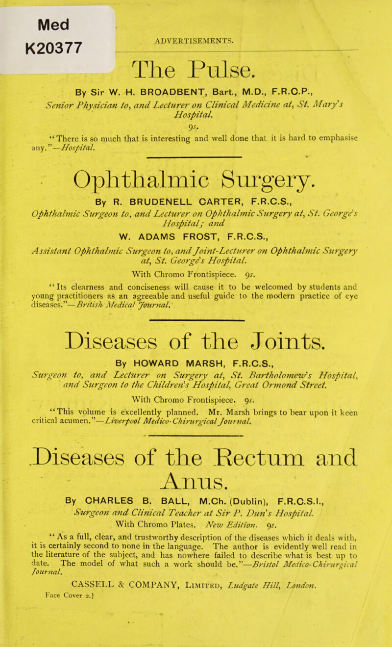 The Pulse. By Sir W. H. BROADBENT, Bart, M.D., F.R.C.P., Senior Physician to^ and Lecturer on Clinical Medicme at^ St. Mary's Hospital. 9-S-* “There is so much that is interesting and well done that it is hard to emphasise any. ” —Hospital. Ophthalmic Surgery. By R. BRUDENELL CARTER, F.R.C.S., Ophthalmic Surgeon to, and Lecturer on Ophthahnic Surgery at., St. George's Hospital; and W. ADAMS FROST, F.R.C.S., Assistant Ophthahnic Surgeon to, and Joint-Lecturer on Ophthalmic Surgery at, St. George's Hospital. With Chromo Frontispiece. 9^. “Its clearness and conciseness will cause it to be welcomed by students and young practitioners as an agreeable and useful guide to the modern practice of eye diseases.”—British Medical Journal. Diseases of the Joints. By HOWARD MARSH, F.R.C.S., Su7geon to, and Lecturer on Surgery at, St. Bartholojnew's Hospital, and Surgeo7i to the Childreti's Hospital, G7'eat Or7nond Street. With Chromo Frontispiece. 9^. “This volume is excellently planned. Mr. Marsh brings to bear upon it keen critical acumen.”—Liverpool Medico-Chimirgical Joui'7ial. Diseases of the Pectum and Anus. By CHARLES B. BALL, M.Ch. (Dublin), F.R.C.S.I., Surgeo7i a7id Clinical Teacher at Sir P. Dun's Hospital. With Chromo Plates. New Edition, gs. “Asa full, clear, and trustworthy description of the diseases which it deals with, it is certainly second to none in the language. The author is evidently well read in the literature of the subject, and has nowhere failed to describe what is best up to date. The model of what such a work should be.”—Bristol Medico-Chirurgical fotirnal. CASSELL & COMPANY, Limited, Ludgate Hill, Lotidoii. Face Cover 2,] Med K20377