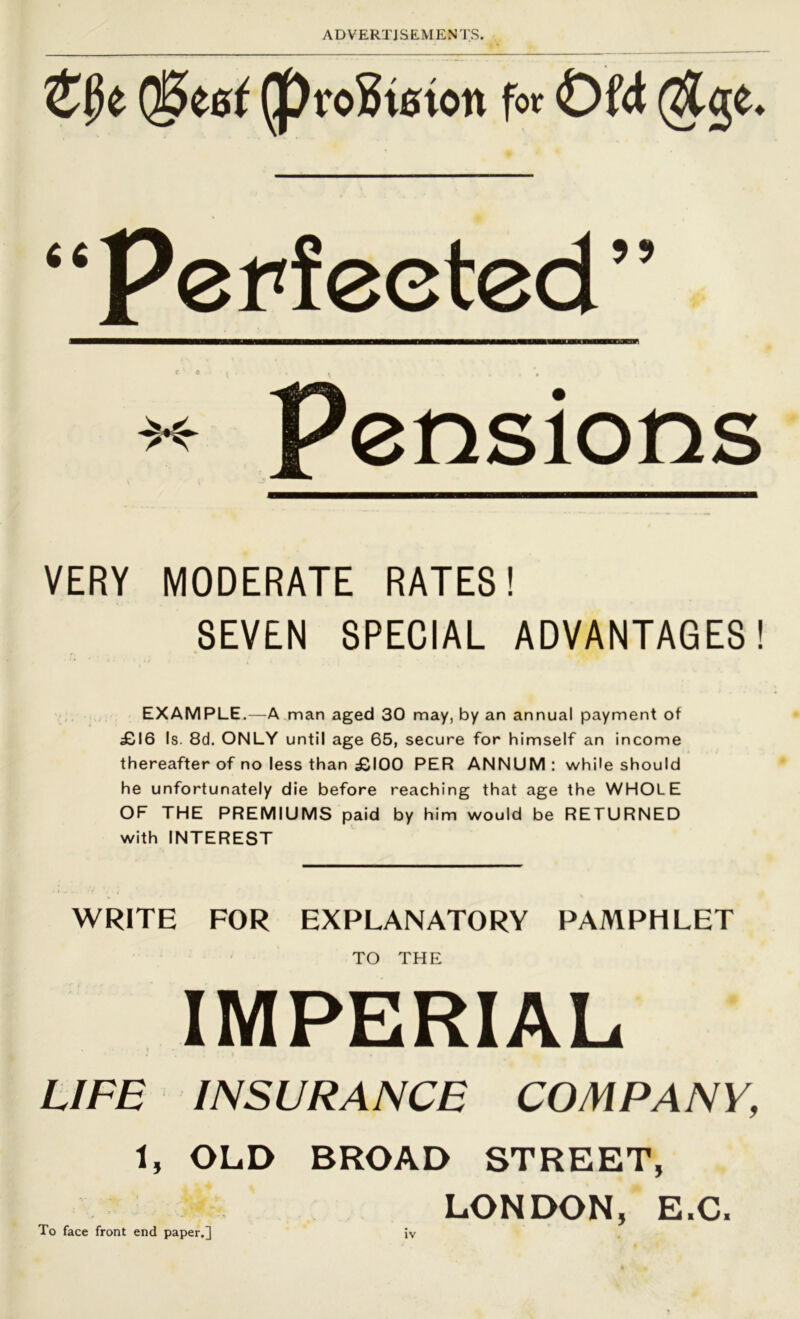 (§^6t ^vo^teion fot Ofd (^ge. '^Perfected'' ' » I ( pensions VERY MODERATE RATES! SEVEN SPECIAL ADVANTAGES! EXAMPLE.—A man aged 30 may, by an annual payment of £16 Is. 8d. ONLY until age 65, secure for himself an income thereafter of no less than £100 PER ANNUM: while should he unfortunately die before reaching that age the WHOLE OF THE PREMIUMS paid by him would be RETURNED with INTEREST WRITE FOR EXPLANATORY PAMPHLET TO THE IMPERIAL LIFE INSURANCE COMPANY, 1, OLD BROAD STREET, LONDON, E.C. To face front end paper.]