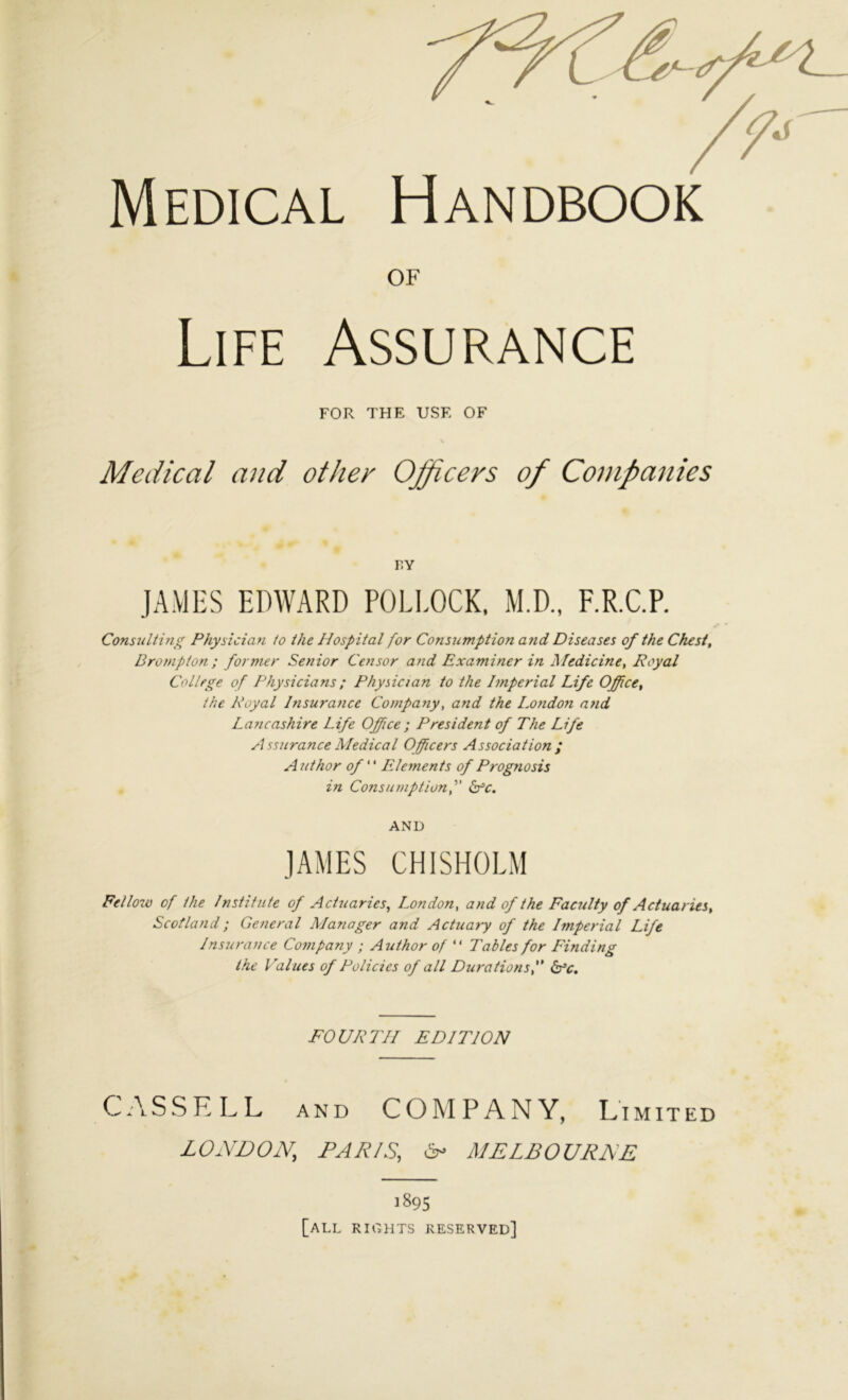 Medical Handbook OF Life Assurance FOR THE USE OF \ Medical and other Officers of Companies r.Y JAMES EDWARD POEl.OCK, M.D., F.R.C.P. Consulting Physician to the Hospital for Consumption and Diseases of the Chest, Drompton ; former Senior Censor and Examiner in Medicine, Royal College of Physicians; Physician to the Imperial Life Office, the Royal Insurance Company, and the London and Lancashire Life Office ; President of The Life Assurance Medical Officers Association; A nthor of ‘ ‘ Elements of Prognosis in Consumption, b^c. AND JAMES CHISHOEM Fellow of the Institute of Actuaries, London, and of the Faculty of Actual ies, Scotland; General Alanager and Actuaiy of the Imperial Life Insurance Company ; Author of “ Tables for Finding the Values of Policies of all Durations, Is’c. FOURTH EDITION CASSELL AND COMPANY, Limited LONDON, PAR/S, ^ MELBOURNE 1895 [all rights reserved]