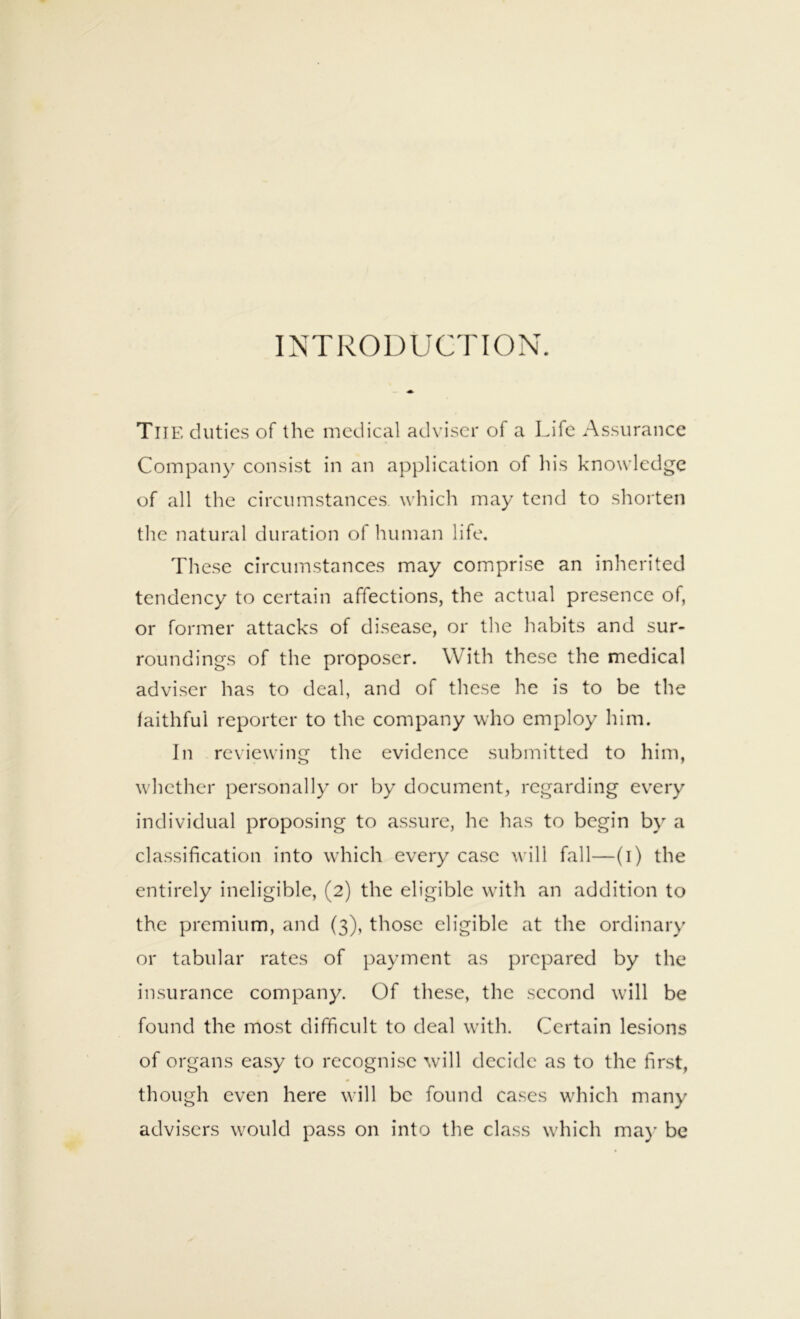 INTRODUCTION. The duties of the medical adviser of a Life Assurance Company consist in an application of his knowledge of all the circumstances which may tend to shorten the natural duration of human life. These circumstances may comprise an inherited tendency to certain affections, the actual presence of, or former attacks of disease, or the liabits and sur- roundings of the proposer. With these the medical adviser has to deal, and of these he is to be the faithful reporter to the company who employ him. In reviewing the evidence submitted to him, whether personally or by document, regarding every individual proposing to assure, he has to begin by a cla.ssification into which every case will fall—(i) the entirely ineligible, (2) the eligible with an addition to the premium, and (3), those eligible at the ordinary or tabular rates of payment as prepared by the insurance company. Of these, the second will be found the mo.st difficult to deal with. Certain lesions of organs easy to recognise will decide as to the first, though even here will be found cases which many advisers would pass on into the class which ma}' be