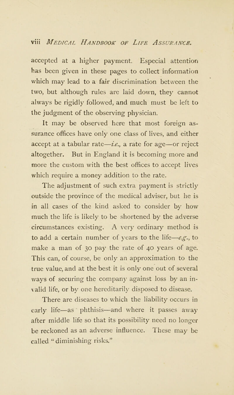 accepted at a higher payment. Especial attention has been given in these pages to collect information which may lead to a fair discrimination between the two, but although rules are laid down, they cannot always be rigidly followed, and much must be left to the judgment of the observing physician. It may be observed here that most foreign as- surance offices have only one class of lives, and either accept at a tabular rate—i.e., a rate for age—or reject altogether. But in England it is becoming more and more the custom with the best offices to accept lives which require a money addition to the rate. The adjustment of such extra payment is strictly outside the province of the medical adviser, but he is in all cases of the kind asked to consider by how much the life is likely to be shortened by the adverse circumstances existing. A very ordinary method is to add a certain number of years to the life—e.g., to make a man of 30 pay the rate of 40 years of age. This can, of course, be only an approximation to the true value, and at the best it is only one out of several ways of securing the company against loss by an in- valid life, or by one hereditarily disposed to disease. There are diseases to which the liability occurs in early life—as ' phthisis—and where it passes away after middle life so that its possibility need no longer be reckoned as an adverse influence. These may be called “diminishing risks.”