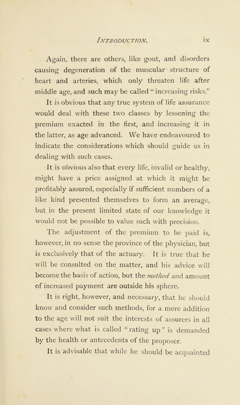 Again, there are others, like gout, and disorders causing degeneration of the muscular structure of heart and arteries, which only threaten life after middle age, and such may be called “ increasing risks.” It is obvious that any true system of life assurance would deal with these two classes by lessening the premium exacted in the first, and increasing it in the latter, as age advanced. We have endeavoured to indicate the considerations which should guide us in dealing with such cases. It is obvious also that every life, invalid or healthy, might have a price assigned at which it might be profitably assured, especially if sufficient numbers of a like kind presented themselves to form an average, but in the present limited state of our knowledge it would not be possible to value such with precision. The adjustment of the premium to be paid is, however, in no sense the province of the physician, but is exclusively that of the actuary. It is true that he will be consulted on the matter, and his advice will become the basis of action, but the method and amount of increased payment are outside his sphere. It is right, however, and necessary, that he should know and consider such methods, for a mere addition to the age will not suit the interests of assurers in all cases where what is called “ rating up ” is demanded by the health or antecedents of the proposer. It is advisable that while he should be acquainted