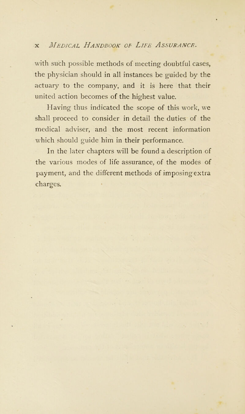 with such possible methods of meeting doubtful cases, the physician should in all instances be guided by the actuary to the company, and it is here that their united action becomes of the highest value. Having thus indicated the scope of this work, we shall proceed to consider in detail the duties of the medical adviser, and the most recent information which should guide him in their performance. In the later chapters will be found a description of the various modes of life assurance, of the modes of payment, and the different methods of imposing extra charges.