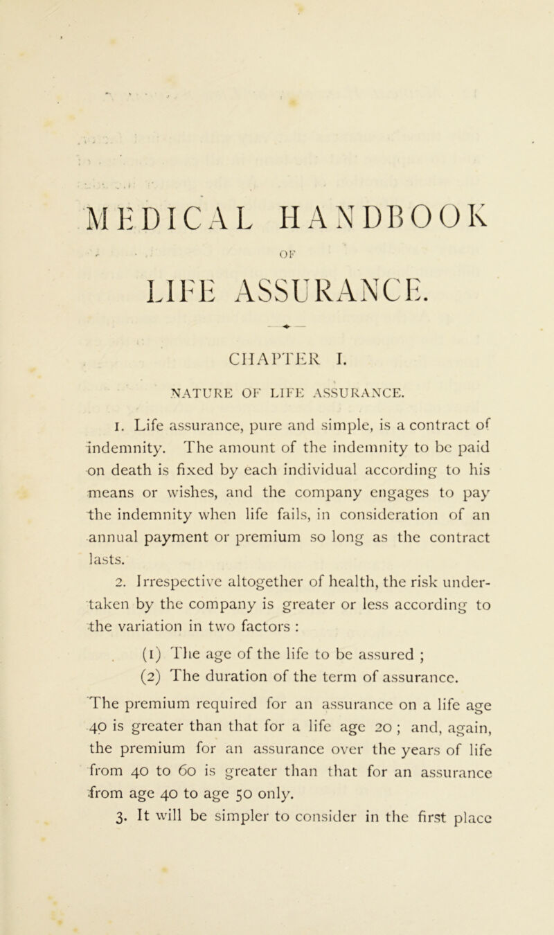 MHDICAL HANDBOOK I. Life assurance, pure and simple, is a contract of indemnity. The amount of the indemnity to be paid on death is fixed by each individual according to his means or wishes, and the company engages to pay the indemnity when life fails, in consideration of an annual payment or premium so long as the contract 2. Irrespective altogether of health, the risk under- taken by the company is greater or less according to the variation in two factors : (1) The age of the life to be assured ; (2) The duration of the term of assurance. The premium required for an assurance on a life age 40 is greater than that for a life age 20 ; and, again, the premium for an assurance over the years of life from 40 to 60 is greater than that for an assurance from age 40 to age 50 only. 3. It will be simpler to consider in the first place OF ASSURANCL CHAPTER I .NATURE OF LIFE ASSURANCE. lasts.