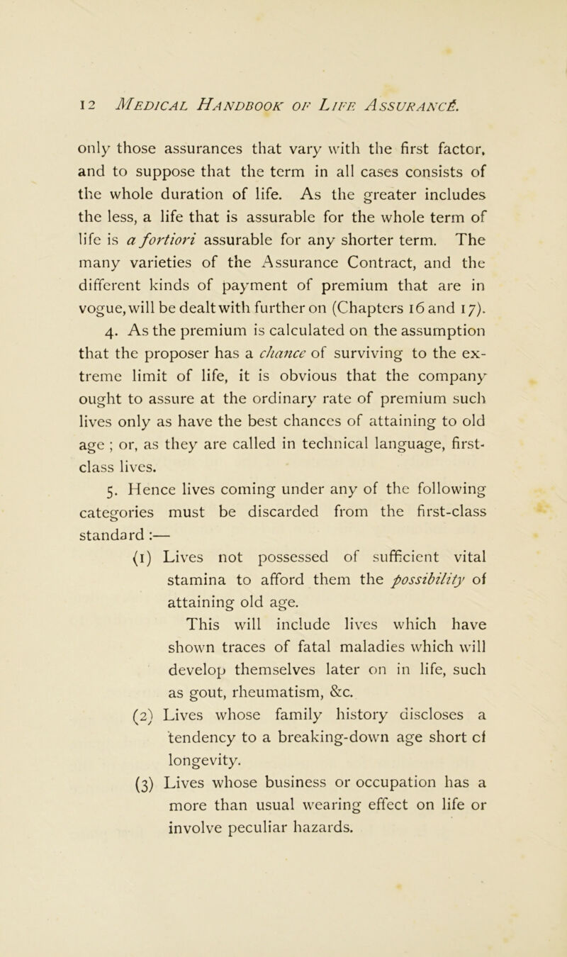 only those assurances that vary with the first factor, and to suppose that the term in all cases consists of the whole duration of life. As the greater includes the less, a life that is assurable for the whole term of life is a fortiori assurable for any shorter term. The many varieties of the Assurance Contract, and the different kinds of payment of premium that are in vogue, will be dealt with further on (Chapters i6and 17). 4. As the premium is calculated on the assumption that the proposer has a chance of surviving to the ex- treme limit of life, it is obvious that the company ought to assure at the ordinary rate of premium such lives only as have the best chances of attaining to old age ; or, as they are called in technical language, first- class lives. 5. Hence lives coming under any of the following categories must be discarded from the first-class standard :— (1) Lives not possessed of sufficient vital stamina to afford them the possibility of attaining old age. This will include lives which have shown traces of fatal maladies which will develop themselves later on in life, such as gout, rheumatism, &c. (2) Lives whose family history discloses a tendency to a breaking-down age short cf longevity. (3) Lives whose business or occupation has a more than usual wearing effect on life or involve peculiar hazards.