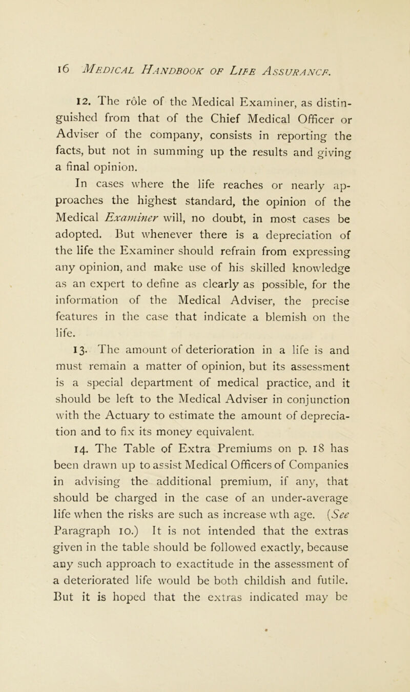 12. The role of the Medical Examiner, as distin- guished from that of the Chief Medical Officer or Adviser of the company, consists in reporting the facts, but not in summing up the results and giving a final opinion. In cases where the life reaches or nearly ap- proaches the highest standard, the opinion of the Medical Exainmer will, no doubt, in most cases be adopted. But whenever there is a depreciation of the life the Examiner should refrain from expressing any opinion, and make use of his skilled knowledge as an expert to define as clearly as possible, for the information of the Medical Adviser, the precise features in the case that indicate a blemish on the life. 13- The amount of deterioration in a life is and must remain a matter of opinion, but its assessment is a special department of medical practice, and it should be left to the Medical Adviser in conjunction with the Actuary to estimate the amount of deprecia- tion and to fix its money equivalent. 14. The Table of Extra Premiums on p. 18 has been drawn up to assist Medical Officers of Companies in advising the additional premium, if any, that should be charged in the case of an under-average life when the risks are such as increase wth age. {See Paragraph 10.) It is not intended that the extras given in the table should be followed exactly, because any such approach to exactitude in the assessment of a deteriorated life would be both childish and futile. But it is hoped that the extras indicated may be