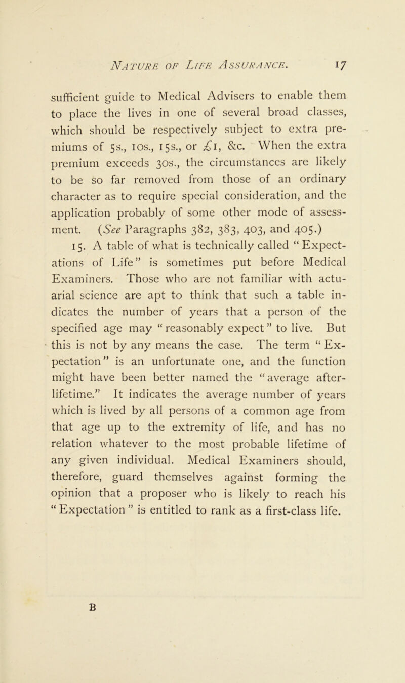 sufficient guide to Medical Advisers to enable them to place the lives in one of several broad classes, which should be respectively subject to extra pre- miums of 5s., los., 15s., or £1, &c. When the extra premium exceeds 30s., the circumstances are likely to be so far removed from those of an ordinary character as to require special consideration, and the application probably of some other mode of assess- ment. (See Paragraphs 382, 383, 403, and 405.) 15. A table of what is technically called “ Expect- ations of Life” is sometimes put before Medical Examiners. Those who are not familiar with actu- arial science are apt to think that such a table in- dicates the number of years that a person of the specified age may “ reasonably expect ” to live. But this is not by any means the case. The term “ Ex- pectation” is an unfortunate one, and the function might have been better named the “average after- lifetime.” It indicates the average number of years which is lived by all persons of a common age from that age up to the extremity of life, and has no relation whatever to the most probable lifetime of any given individual. Medical Examiners should, therefore, guard themselves against forming the opinion that a proposer who is likely to reach his “ Expectation ” is entitled to rank as a first-class life. B