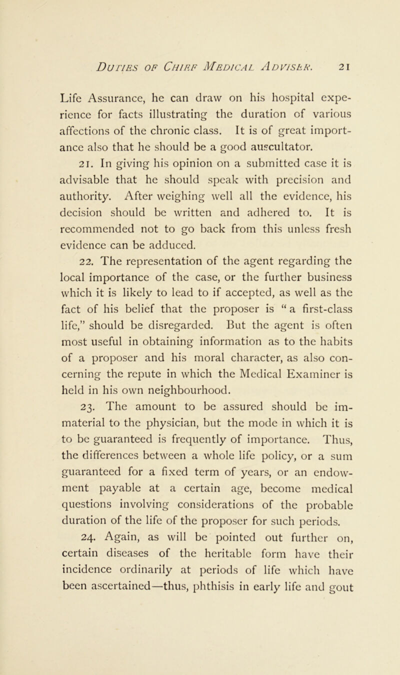Life Assurance, he can draw on his hospital expe- rience for facts illustrating the duration of various affections of the chronic class. It is of great import- ance also that he should be a good auscultator. 21. In giving his opinion on a submitted case it is advisable that he should speak with precision and authority. After weighing well all the evidence, his decision should be written and adhered to. It is recommended not to go back from this unless fresh evidence can be adduced. 22. The representation of the agent regarding the local importance of the case, or the further business which it is likely to lead to if accepted, as well as the fact of his belief that the proposer is “ a first-class life,” should be disregarded. But the agent is often most useful in obtaining information as to the habits of a proposer and his moral character, as also con- cerning the repute in which the Medical Examiner is held in his own neighbourhood. 23. The amount to be assured should be im- material to the physician, but the mode in which it is to be guaranteed is frequently of importance. Thus, the differences between a whole life policy, or a sum guaranteed for a fixed term of years, or an endow- ment payable at a certain age, become medical questions involving considerations of the probable duration of the life of the proposer for such periods. 24. Again, as will be pointed out further on, certain diseases of the heritable form have their incidence ordinarily at periods of life which have been ascertained—thus, phthisis in early life and gout