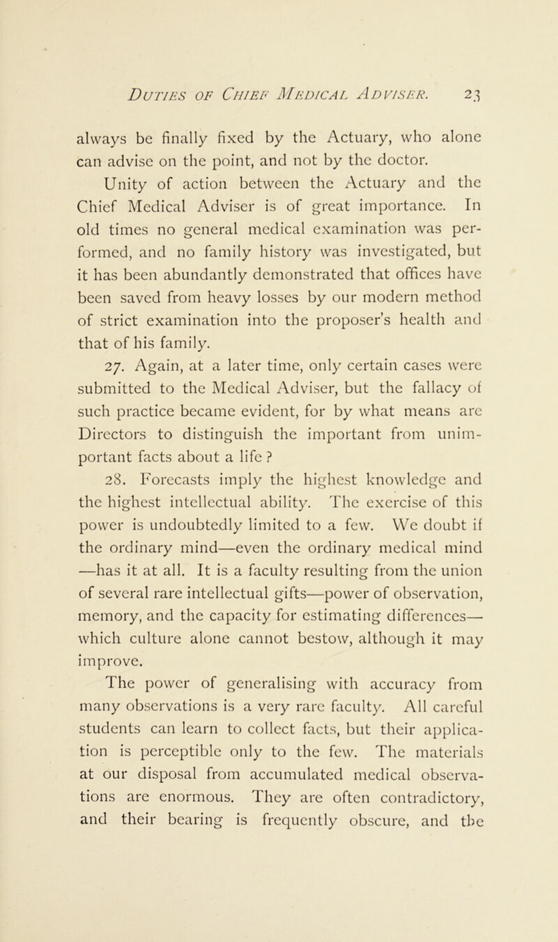 always be finally fixed by the Actuary, who alone can advise on the point, and not by the doctor. Unity of action between the Actuary and the Chief Medical Adviser is of great importance. In old times no general medical examination was per- formed, and no family history was investigated, but it has been abundantly demonstrated that offices have been saved from heavy losses by our modern method of strict examination into the proposer’s health and that of his family. 27. Again, at a later time, only certain cases were submitted to the Medical Adviser, but the fallacy of such practice became evident, for by what means are Directors to distinguish the important from unim- portant facts about a life ? 28. Forecasts imply the highest knowledge and the highest intellectual ability. The exercise of this power is undoubtedly limited to a few. We doubt if the ordinary mind—even the ordinary medical mind —has it at all. It is a faculty resulting from the union of several rare intellectual gifts—power of observation, memory, and the capacity for estimating differences— which culture alone cannot bestow, although it may improve. The power of generalising with accuracy from many observations is a very rare faculty. All careful students can learn to collect facts, but their applica- tion is perceptible only to the few. The materials at our disposal from accumulated medical observa- tions are enormous. They are often contradictory, and their bearing is frequently obscure, and the