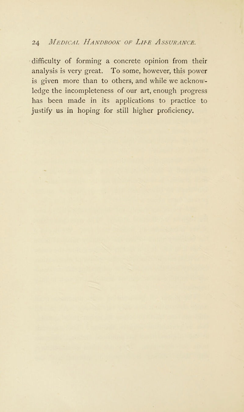 difficulty of forming a concrete opinion from their analysis is very great. To some, however, this power is given more than to others, and while we acknow- ledge the incompleteness of our art, enough progress has been made in its applications to practice to justify us in hoping for still higher proficiency.