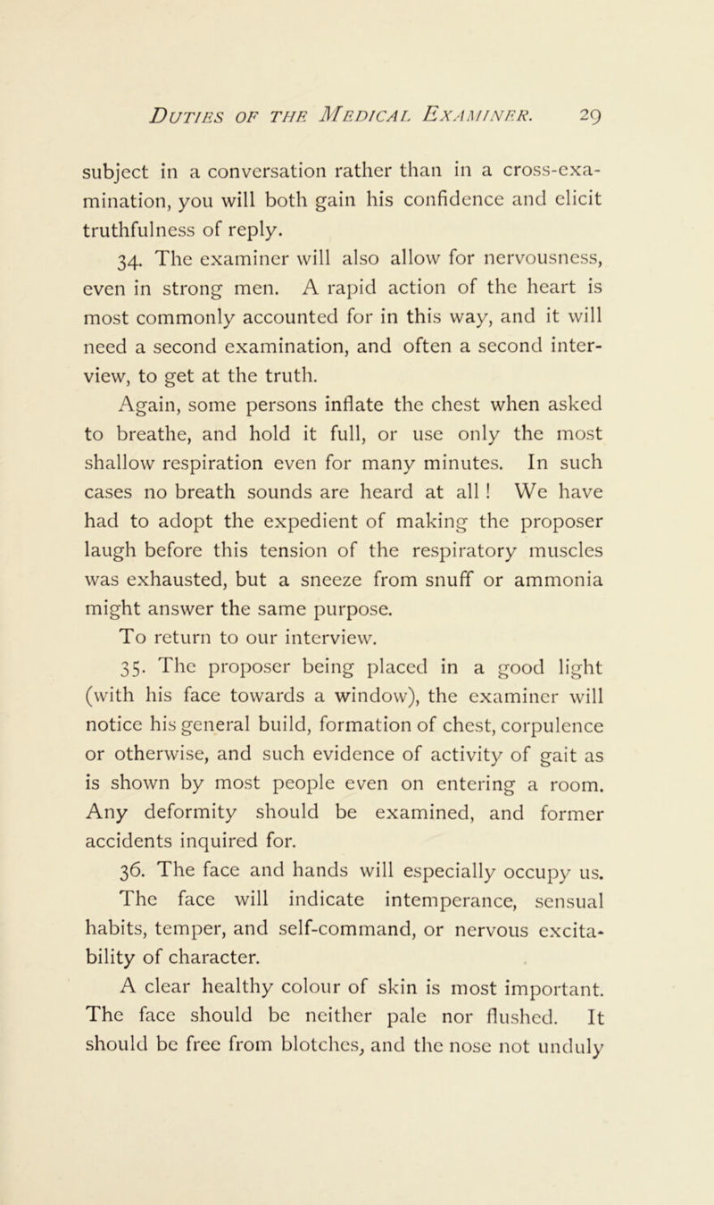 subject in a conversation rather than in a cross-exa- mination, you will both gain his confidence and elicit truthfulness of reply. 34. The examiner will also allow for nervousness, even in strong men. A rapid action of the heart is most commonly accounted for in this way, and it will need a second examination, and often a second inter- view, to get at the truth. Again, some persons inflate the chest when asked to breathe, and hold it full, or use only the most shallow respiration even for many minutes. In such cases no breath sounds are heard at all ! We have had to adopt the expedient of making the proposer laugh before this tension of the respiratory muscles was exhausted, but a sneeze from snuff or ammonia might answer the same purpose. To return to our interview. 35. The proposer being placed in a good light (with his face towards a window), the examiner will notice his general build, formation of chest, corpulence or otherwise, and such evidence of activity of gait as is shown by most people even on entering a room. Any deformity should be examined, and former accidents inquired for. 36. The face and hands will especially occupy us. The face will indicate intemperance, sensual habits, temper, and self-command, or nervous excita- bility of character. A clear healthy colour of skin is most important. The face should be neither pale nor flushed. It should be free from blotches,, and the nose not unduly